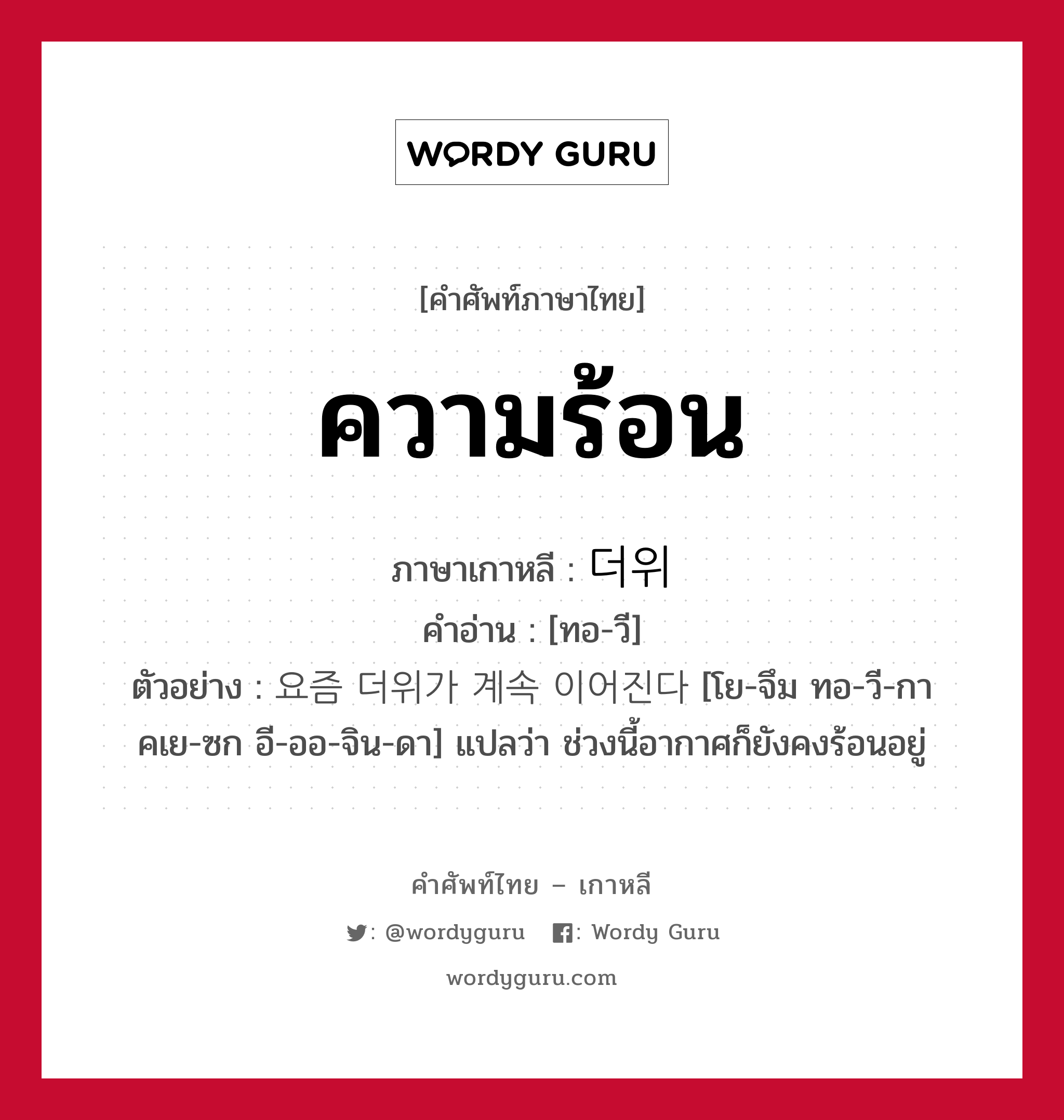 ความร้อน ภาษาเกาหลีคืออะไร, คำศัพท์ภาษาไทย - เกาหลี ความร้อน ภาษาเกาหลี 더위 คำอ่าน [ทอ-วี] ตัวอย่าง 요즘 더위가 계속 이어진다 [โย-จึม ทอ-วี-กา คเย-ซก อี-ออ-จิน-ดา] แปลว่า ช่วงนี้อากาศก็ยังคงร้อนอยู่