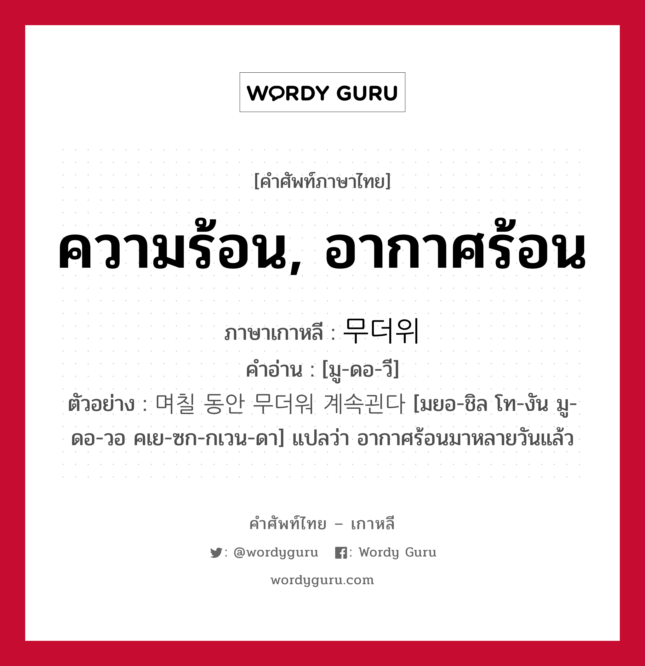 ความร้อน, อากาศร้อน ภาษาเกาหลีคืออะไร, คำศัพท์ภาษาไทย - เกาหลี ความร้อน, อากาศร้อน ภาษาเกาหลี 무더위 คำอ่าน [มู-ดอ-วี] ตัวอย่าง 며칠 동안 무더워 계속괸다 [มยอ-ชิล โท-งัน มู-ดอ-วอ คเย-ซก-กเวน-ดา] แปลว่า อากาศร้อนมาหลายวันแล้ว