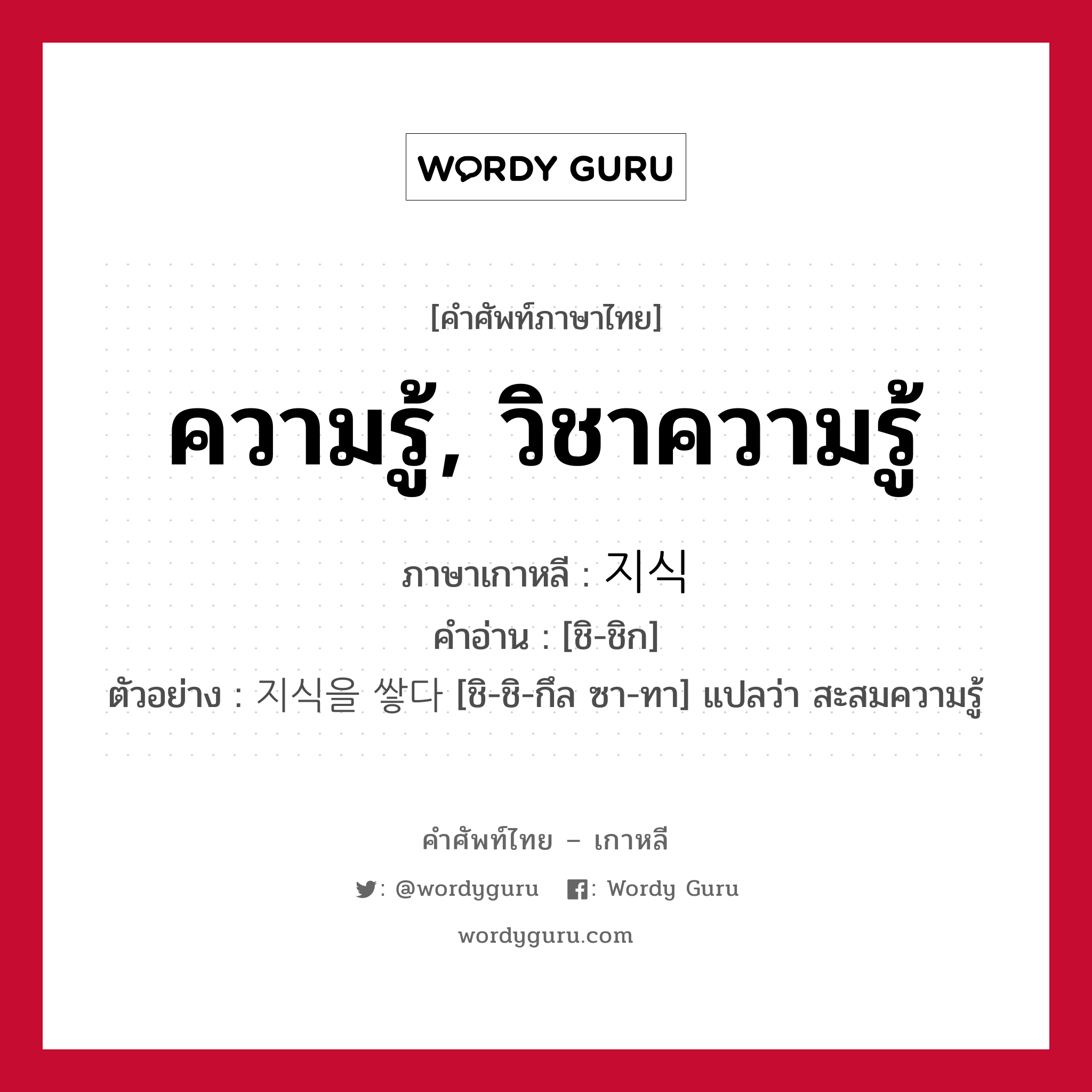 ความรู้, วิชาความรู้ ภาษาเกาหลีคืออะไร, คำศัพท์ภาษาไทย - เกาหลี ความรู้, วิชาความรู้ ภาษาเกาหลี 지식 คำอ่าน [ชิ-ชิก] ตัวอย่าง 지식을 쌓다 [ชิ-ชิ-กึล ซา-ทา] แปลว่า สะสมความรู้