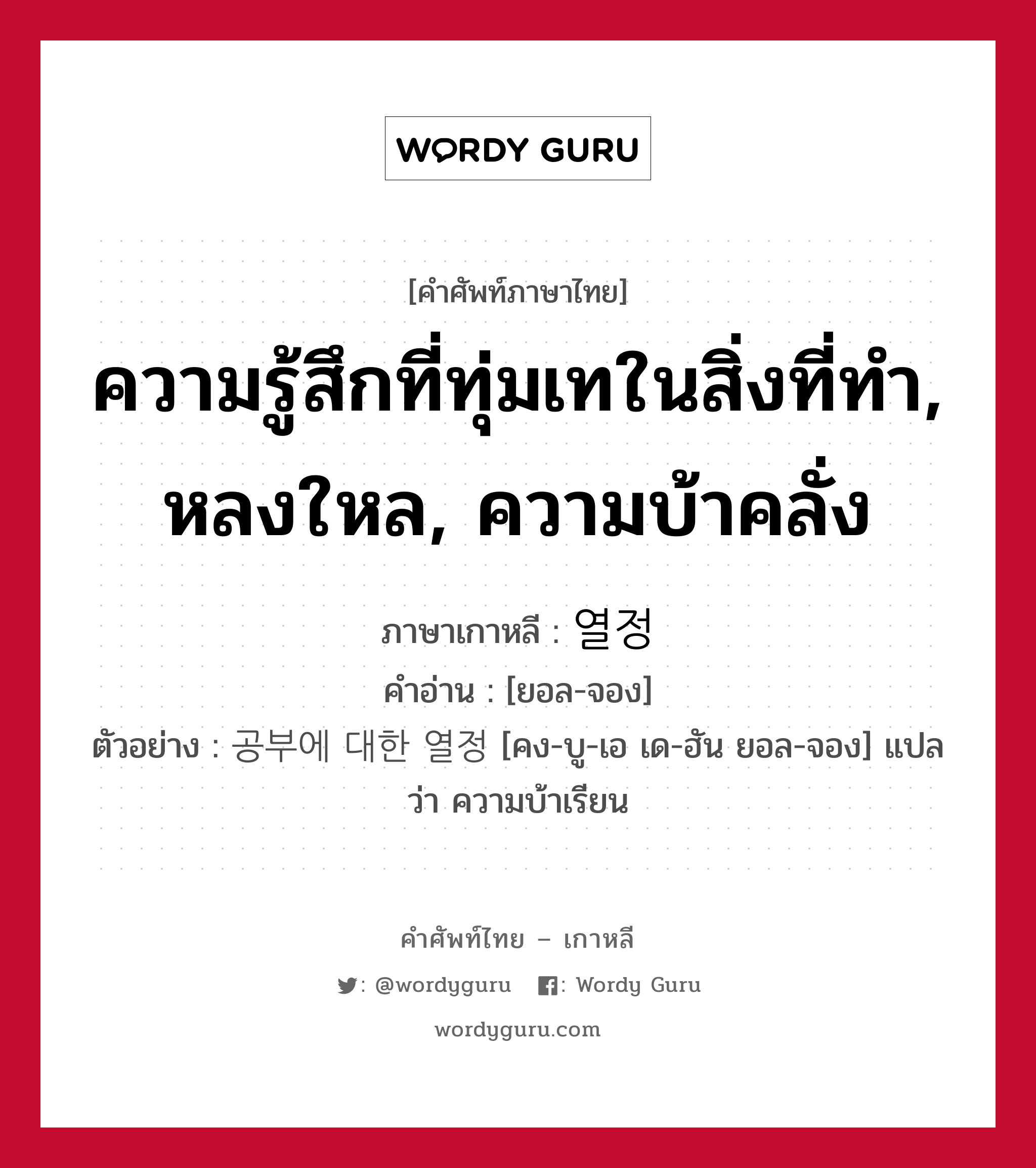 ความรู้สึกที่ทุ่มเทในสิ่งที่ทำ, หลงใหล, ความบ้าคลั่ง ภาษาเกาหลีคืออะไร, คำศัพท์ภาษาไทย - เกาหลี ความรู้สึกที่ทุ่มเทในสิ่งที่ทำ, หลงใหล, ความบ้าคลั่ง ภาษาเกาหลี 열정 คำอ่าน [ยอล-จอง] ตัวอย่าง 공부에 대한 열정 [คง-บู-เอ เด-ฮัน ยอล-จอง] แปลว่า ความบ้าเรียน