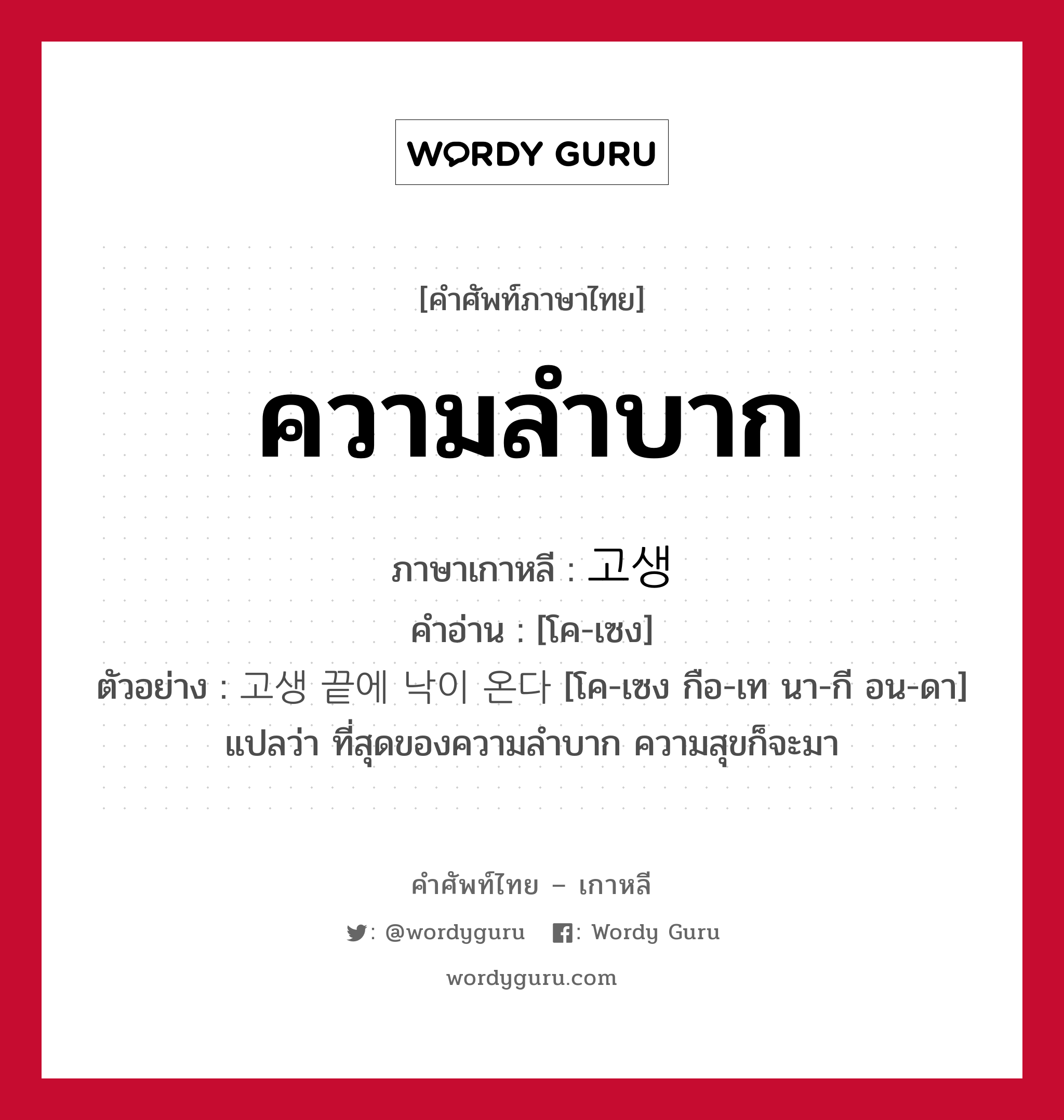 ความลำบาก ภาษาเกาหลีคืออะไร, คำศัพท์ภาษาไทย - เกาหลี ความลำบาก ภาษาเกาหลี 고생 คำอ่าน [โค-เซง] ตัวอย่าง 고생 끝에 낙이 온다 [โค-เซง กือ-เท นา-กี อน-ดา] แปลว่า ที่สุดของความลำบาก ความสุขก็จะมา