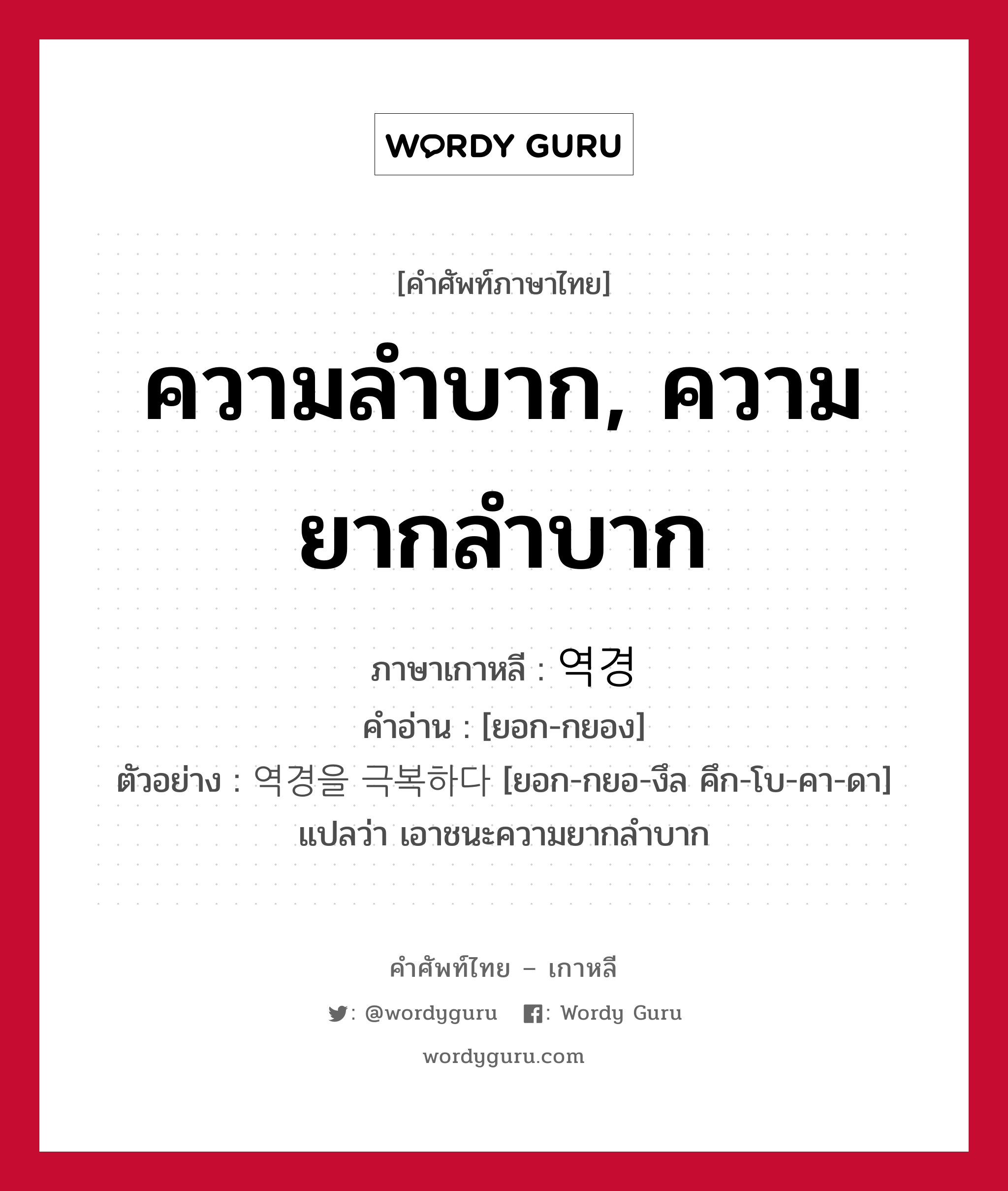 ความลำบาก, ความยากลำบาก ภาษาเกาหลีคืออะไร, คำศัพท์ภาษาไทย - เกาหลี ความลำบาก, ความยากลำบาก ภาษาเกาหลี 역경 คำอ่าน [ยอก-กยอง] ตัวอย่าง 역경을 극복하다 [ยอก-กยอ-งึล คึก-โบ-คา-ดา] แปลว่า เอาชนะความยากลำบาก