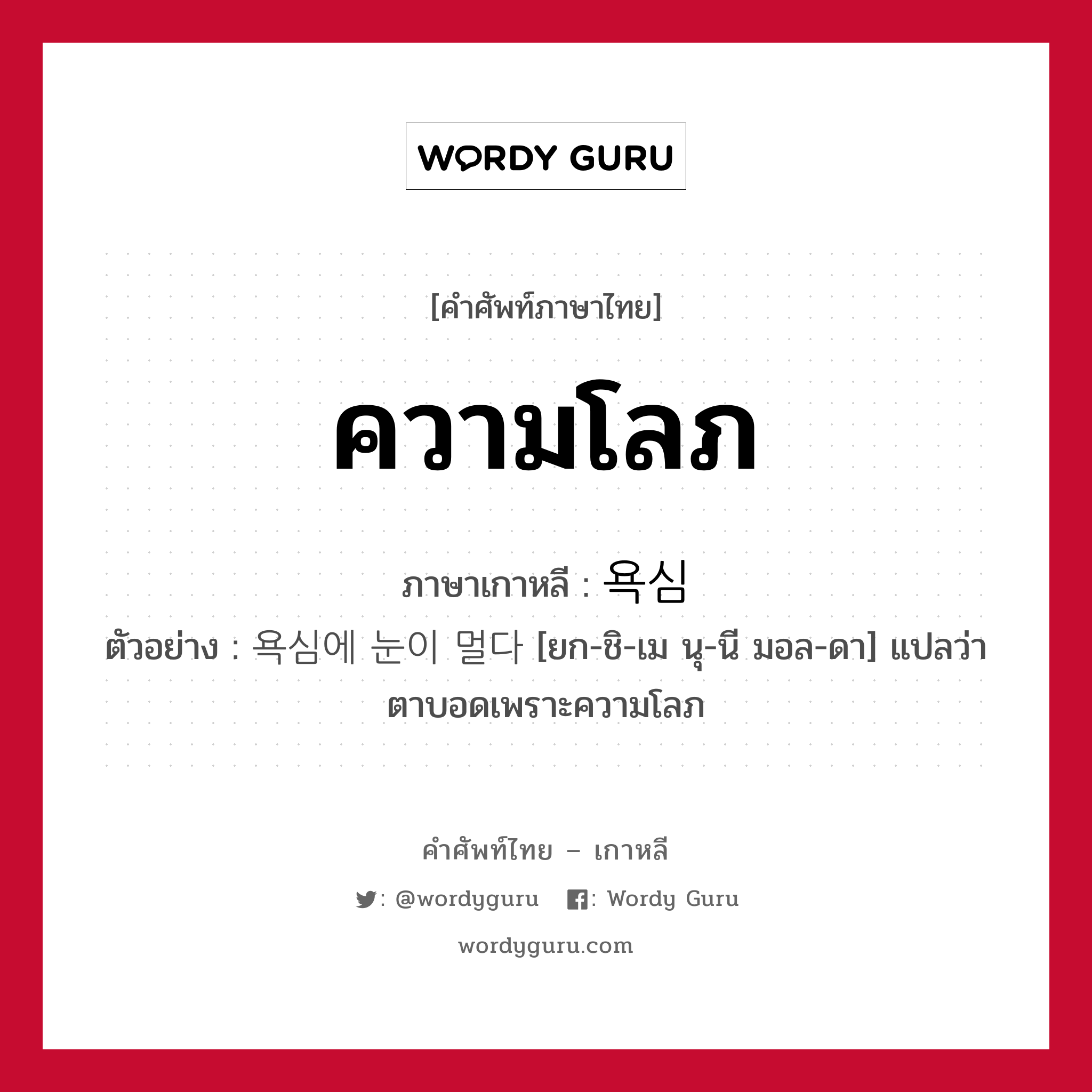 ความโลภ ภาษาเกาหลีคืออะไร, คำศัพท์ภาษาไทย - เกาหลี ความโลภ ภาษาเกาหลี 욕심 ตัวอย่าง 욕심에 눈이 멀다 [ยก-ชิ-เม นุ-นี มอล-ดา] แปลว่า ตาบอดเพราะความโลภ