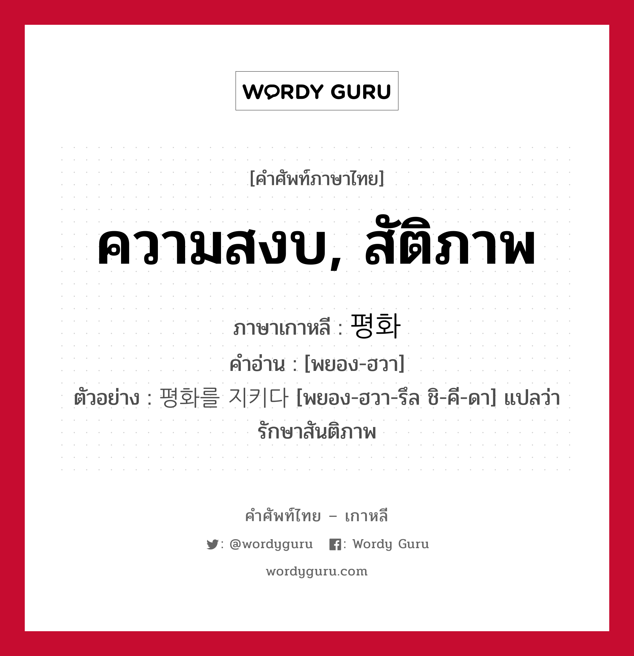 ความสงบ, สัติภาพ ภาษาเกาหลีคืออะไร, คำศัพท์ภาษาไทย - เกาหลี ความสงบ, สัติภาพ ภาษาเกาหลี 평화 คำอ่าน [พยอง-ฮวา] ตัวอย่าง 평화를 지키다 [พยอง-ฮวา-รึล ชิ-คี-ดา] แปลว่า รักษาสันติภาพ