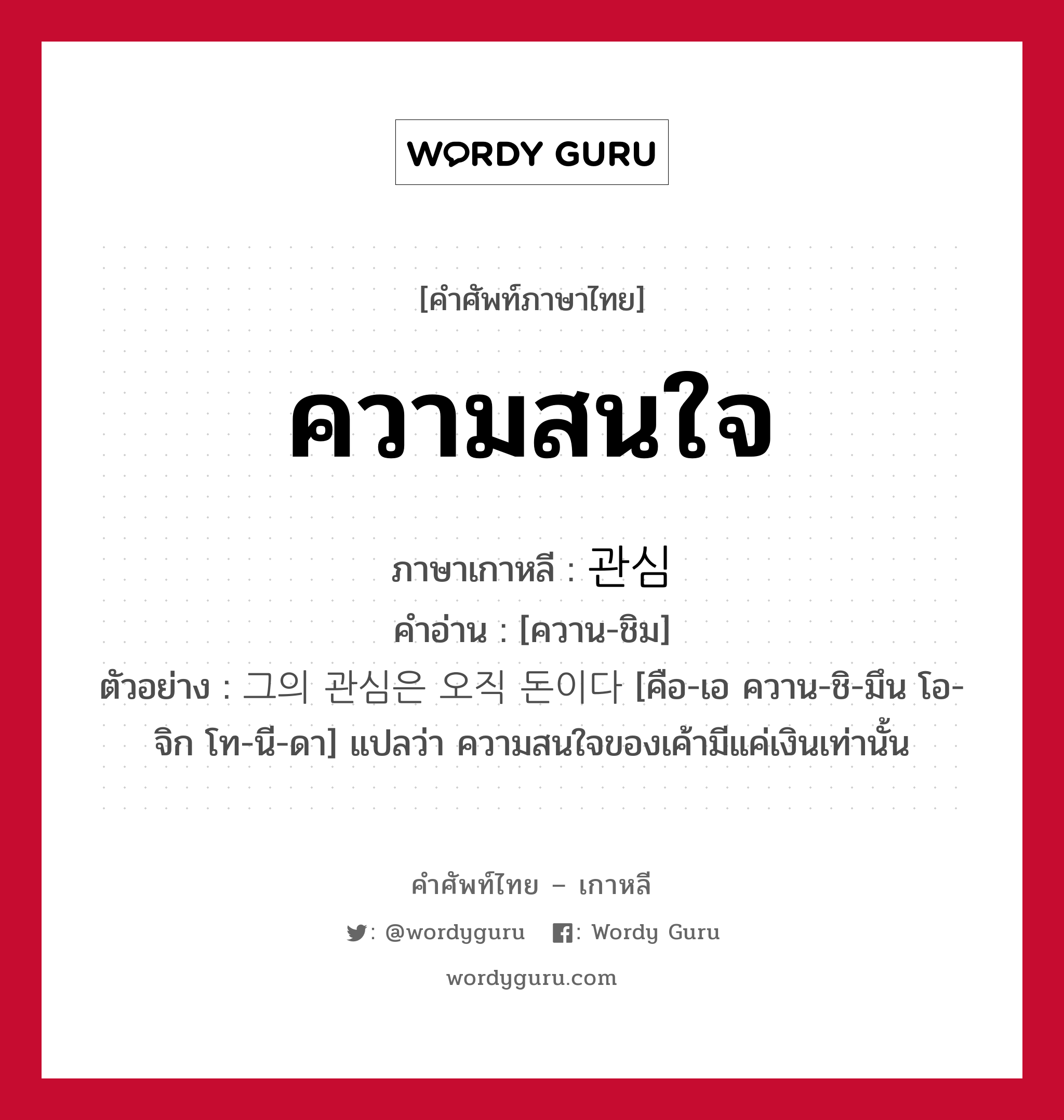 ความสนใจ ภาษาเกาหลีคืออะไร, คำศัพท์ภาษาไทย - เกาหลี ความสนใจ ภาษาเกาหลี 관심 คำอ่าน [ควาน-ชิม] ตัวอย่าง 그의 관심은 오직 돈이다 [คือ-เอ ควาน-ชิ-มึน โอ-จิก โท-นี-ดา] แปลว่า ความสนใจของเค้ามีแค่เงินเท่านั้น