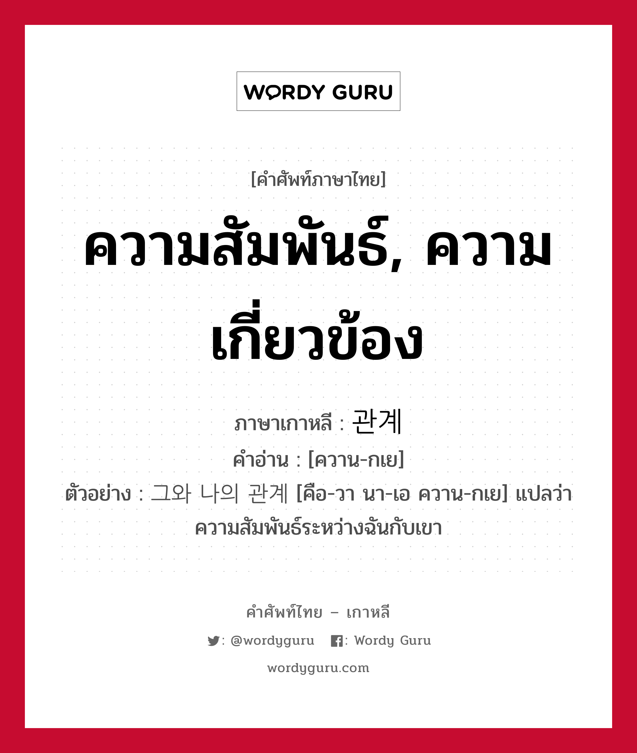 ความสัมพันธ์, ความเกี่ยวข้อง ภาษาเกาหลีคืออะไร, คำศัพท์ภาษาไทย - เกาหลี ความสัมพันธ์, ความเกี่ยวข้อง ภาษาเกาหลี 관계 คำอ่าน [ควาน-กเย] ตัวอย่าง 그와 나의 관계 [คือ-วา นา-เอ ควาน-กเย] แปลว่า ความสัมพันธ์ระหว่างฉันกับเขา