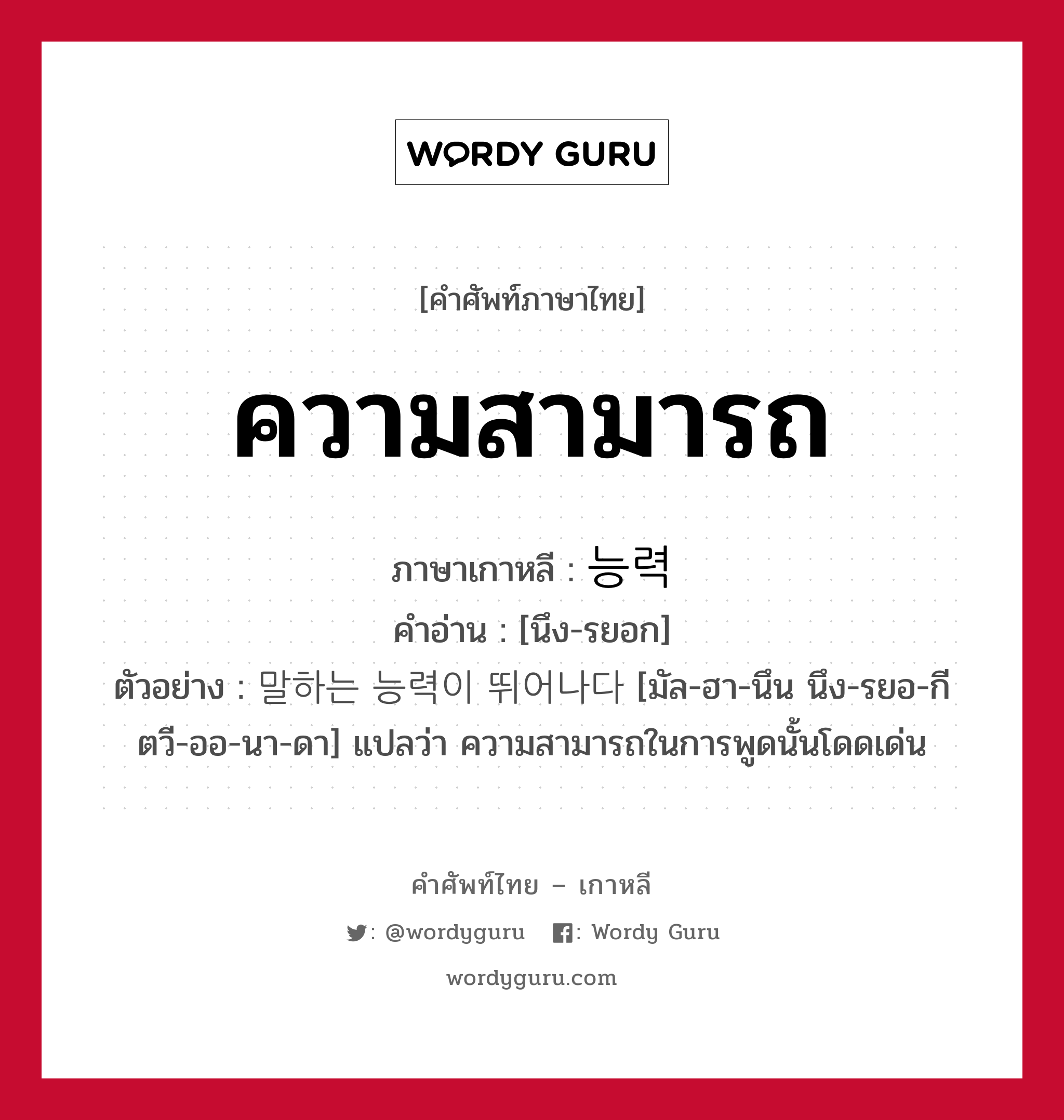 ความสามารถ ภาษาเกาหลีคืออะไร, คำศัพท์ภาษาไทย - เกาหลี ความสามารถ ภาษาเกาหลี 능력 คำอ่าน [นึง-รยอก] ตัวอย่าง 말하는 능력이 뛰어나다 [มัล-ฮา-นึน นึง-รยอ-กี ตวี-ออ-นา-ดา] แปลว่า ความสามารถในการพูดนั้นโดดเด่น