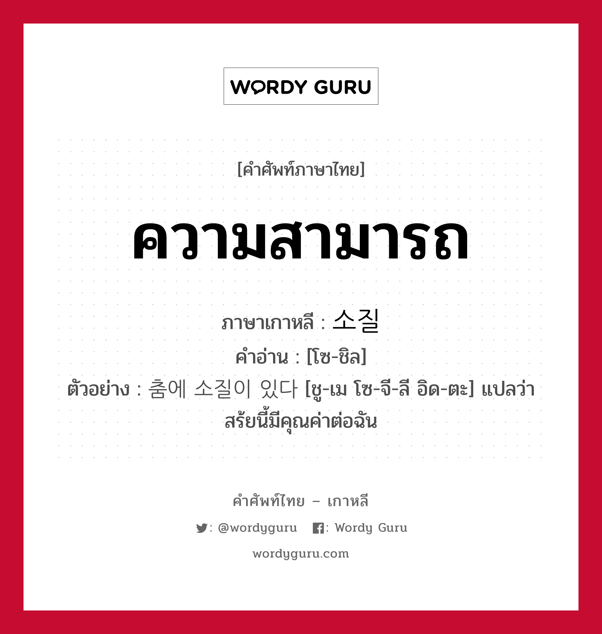 ความสามารถ ภาษาเกาหลีคืออะไร, คำศัพท์ภาษาไทย - เกาหลี ความสามารถ ภาษาเกาหลี 소질 คำอ่าน [โซ-ชิล] ตัวอย่าง 춤에 소질이 있다 [ชู-เม โซ-จี-ลี อิด-ตะ] แปลว่า สร้ยนี้มีคุณค่าต่อฉัน