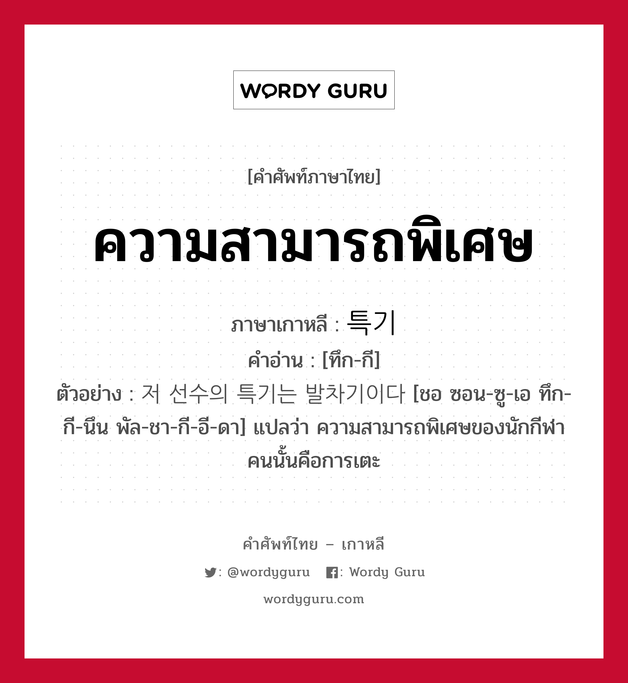 ความสามารถพิเศษ ภาษาเกาหลีคืออะไร, คำศัพท์ภาษาไทย - เกาหลี ความสามารถพิเศษ ภาษาเกาหลี 특기 คำอ่าน [ทึก-กี] ตัวอย่าง 저 선수의 특기는 발차기이다 [ชอ ซอน-ซู-เอ ทึก-กี-นึน พัล-ชา-กี-อี-ดา] แปลว่า ความสามารถพิเศษของนักกีฬาคนนั้นคือการเตะ