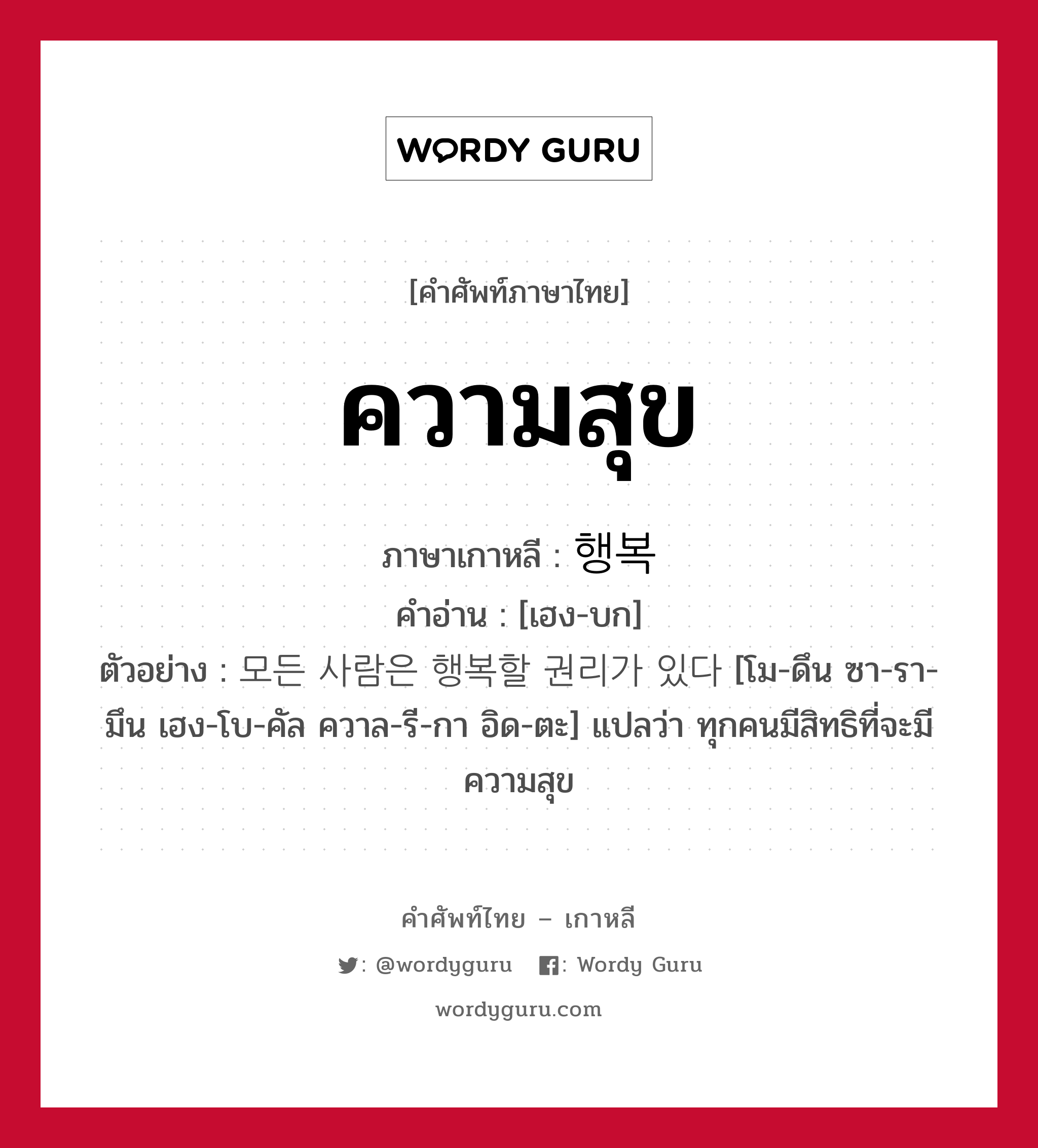 ความสุข ภาษาเกาหลีคืออะไร, คำศัพท์ภาษาไทย - เกาหลี ความสุข ภาษาเกาหลี 행복 คำอ่าน [เฮง-บก] ตัวอย่าง 모든 사람은 행복할 권리가 있다 [โม-ดึน ซา-รา-มึน เฮง-โบ-คัล ควาล-รี-กา อิด-ตะ] แปลว่า ทุกคนมีสิทธิที่จะมีความสุข