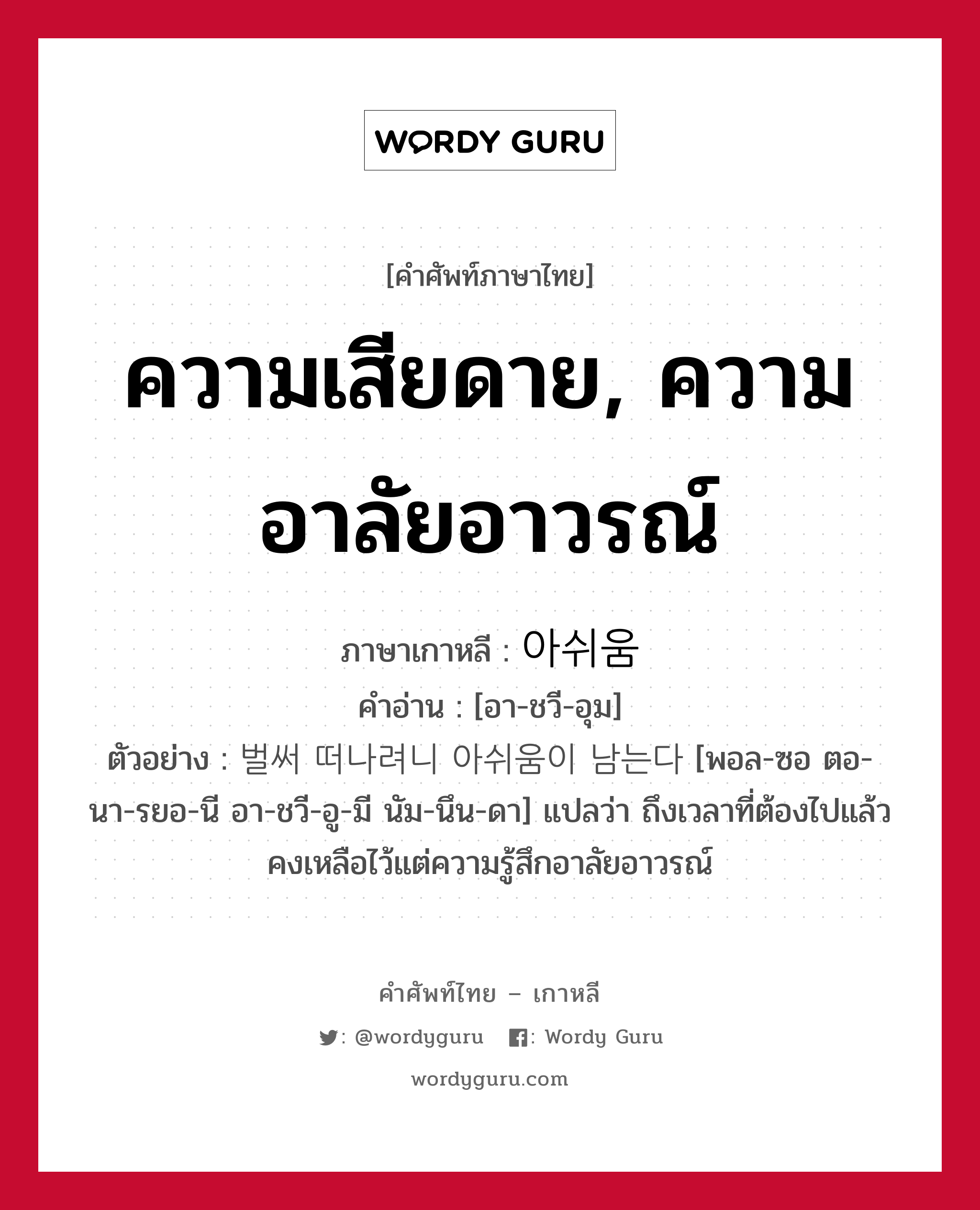 ความเสียดาย, ความอาลัยอาวรณ์ ภาษาเกาหลีคืออะไร, คำศัพท์ภาษาไทย - เกาหลี ความเสียดาย, ความอาลัยอาวรณ์ ภาษาเกาหลี 아쉬움 คำอ่าน [อา-ชวี-อุม] ตัวอย่าง 벌써 떠나려니 아쉬움이 남는다 [พอล-ซอ ตอ-นา-รยอ-นี อา-ชวี-อู-มี นัม-นึน-ดา] แปลว่า ถึงเวลาที่ต้องไปแล้ว คงเหลือไว้แต่ความรู้สึกอาลัยอาวรณ์