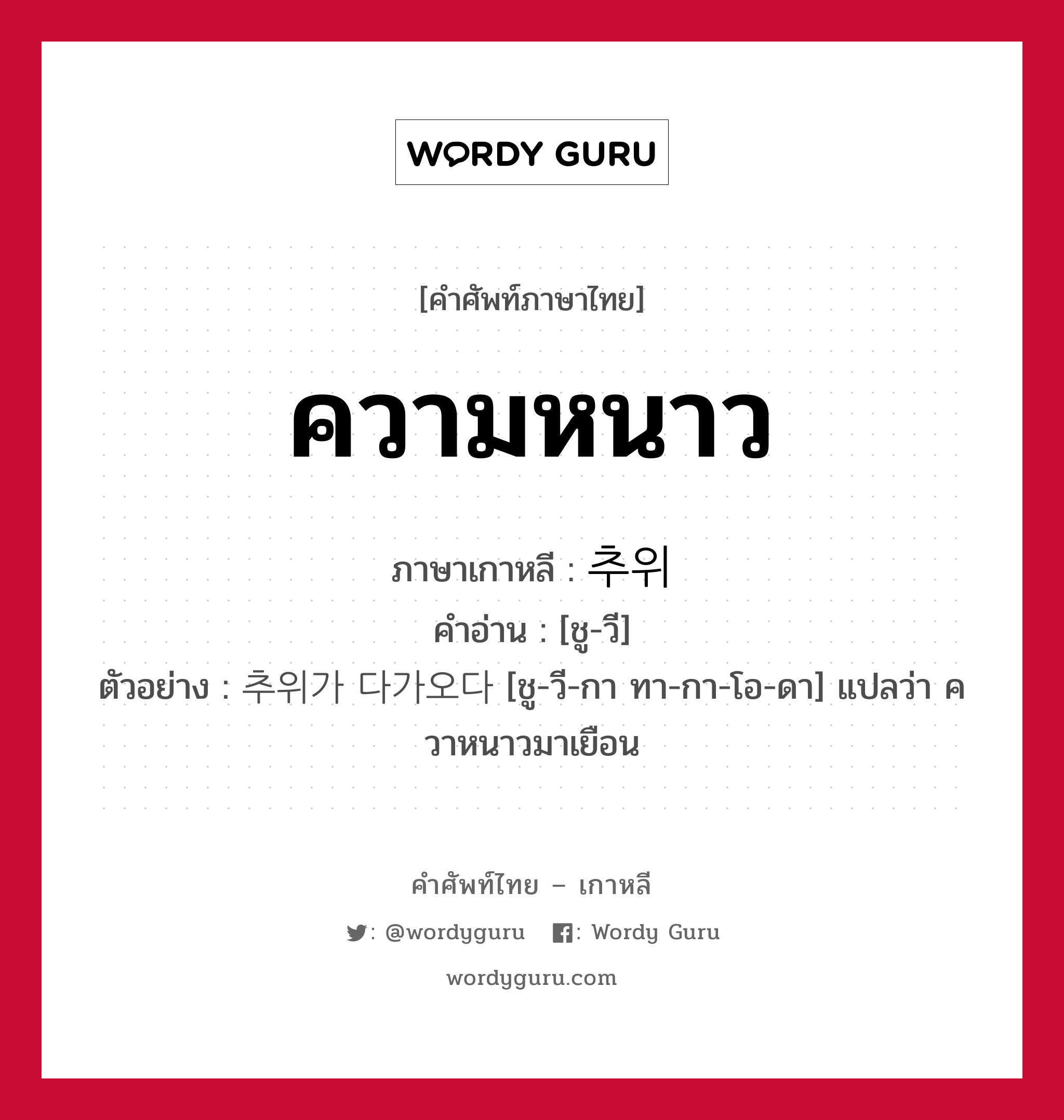 ความหนาว ภาษาเกาหลีคืออะไร, คำศัพท์ภาษาไทย - เกาหลี ความหนาว ภาษาเกาหลี 추위 คำอ่าน [ชู-วี] ตัวอย่าง 추위가 다가오다 [ชู-วี-กา ทา-กา-โอ-ดา] แปลว่า ควาหนาวมาเยือน