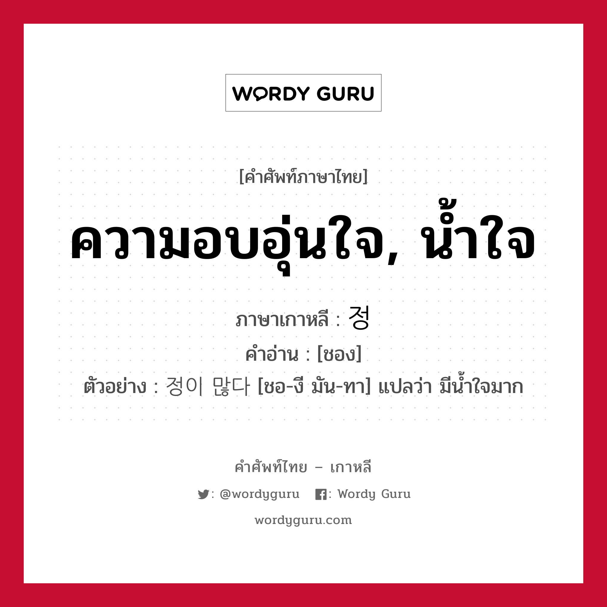 ความอบอุ่นใจ, น้ำใจ ภาษาเกาหลีคืออะไร, คำศัพท์ภาษาไทย - เกาหลี ความอบอุ่นใจ, น้ำใจ ภาษาเกาหลี 정 คำอ่าน [ชอง] ตัวอย่าง 정이 많다 [ชอ-งี มัน-ทา] แปลว่า มีน้ำใจมาก