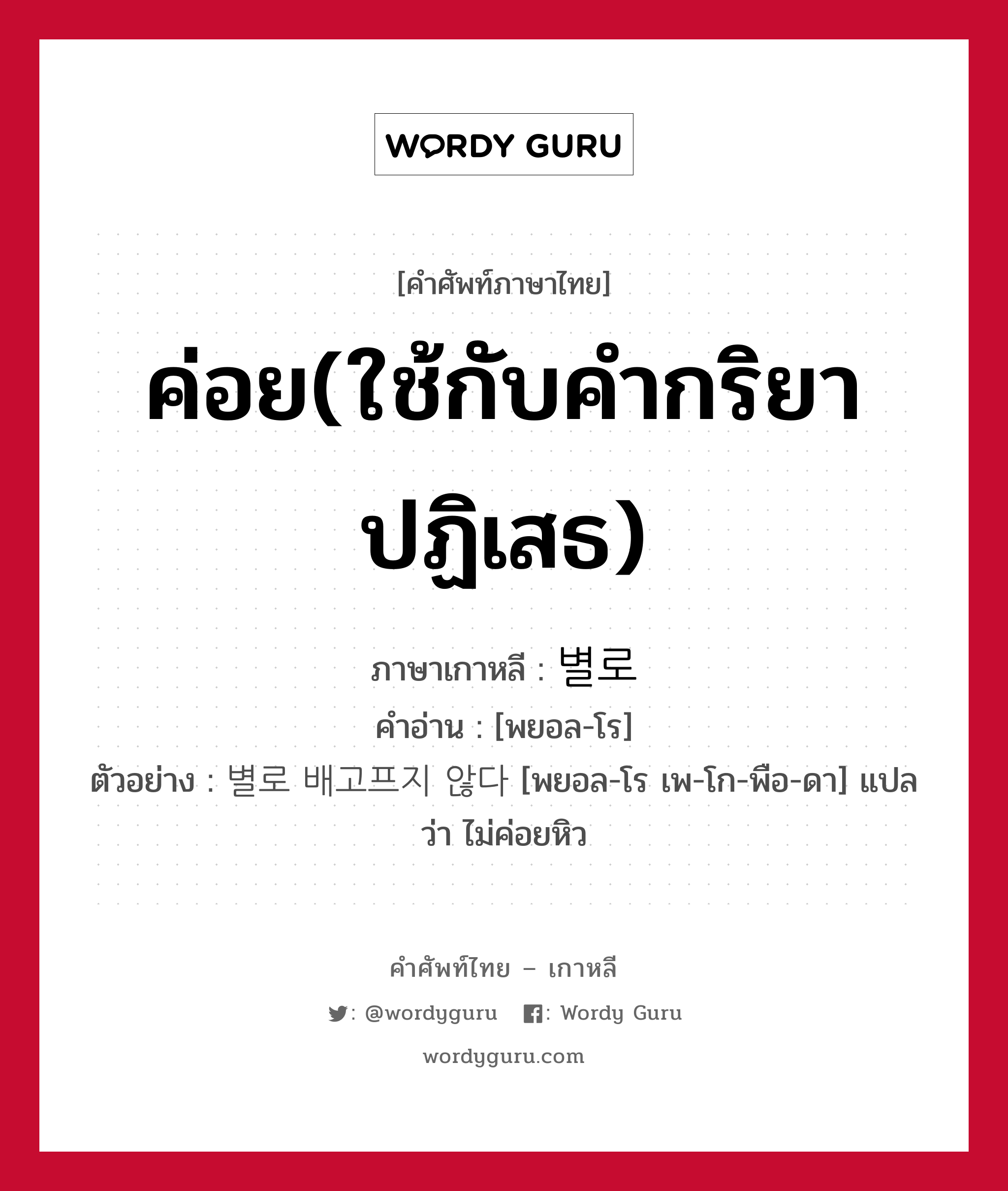 ค่อย(ใช้กับคำกริยาปฏิเสธ) ภาษาเกาหลีคืออะไร, คำศัพท์ภาษาไทย - เกาหลี ค่อย(ใช้กับคำกริยาปฏิเสธ) ภาษาเกาหลี 별로 คำอ่าน [พยอล-โร] ตัวอย่าง 별로 배고프지 않다 [พยอล-โร เพ-โก-พือ-ดา] แปลว่า ไม่ค่อยหิว