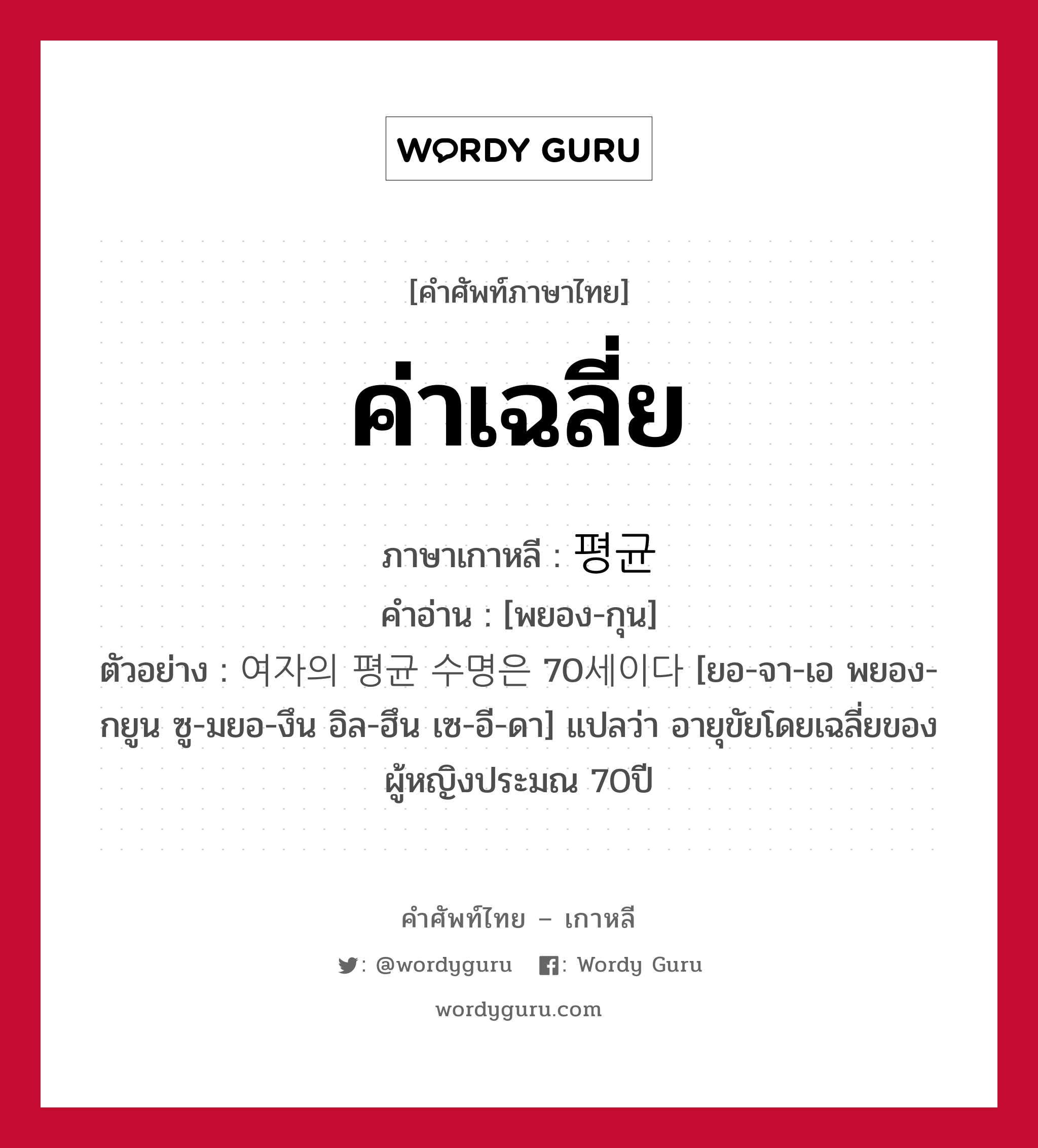 ค่าเฉลี่ย ภาษาเกาหลีคืออะไร, คำศัพท์ภาษาไทย - เกาหลี ค่าเฉลี่ย ภาษาเกาหลี 평균 คำอ่าน [พยอง-กุน] ตัวอย่าง 여자의 평균 수명은 70세이다 [ยอ-จา-เอ พยอง-กยูน ซู-มยอ-งึน อิล-ฮึน เซ-อี-ดา] แปลว่า อายุขัยโดยเฉลี่ยของผู้หญิงประมณ 70ปี