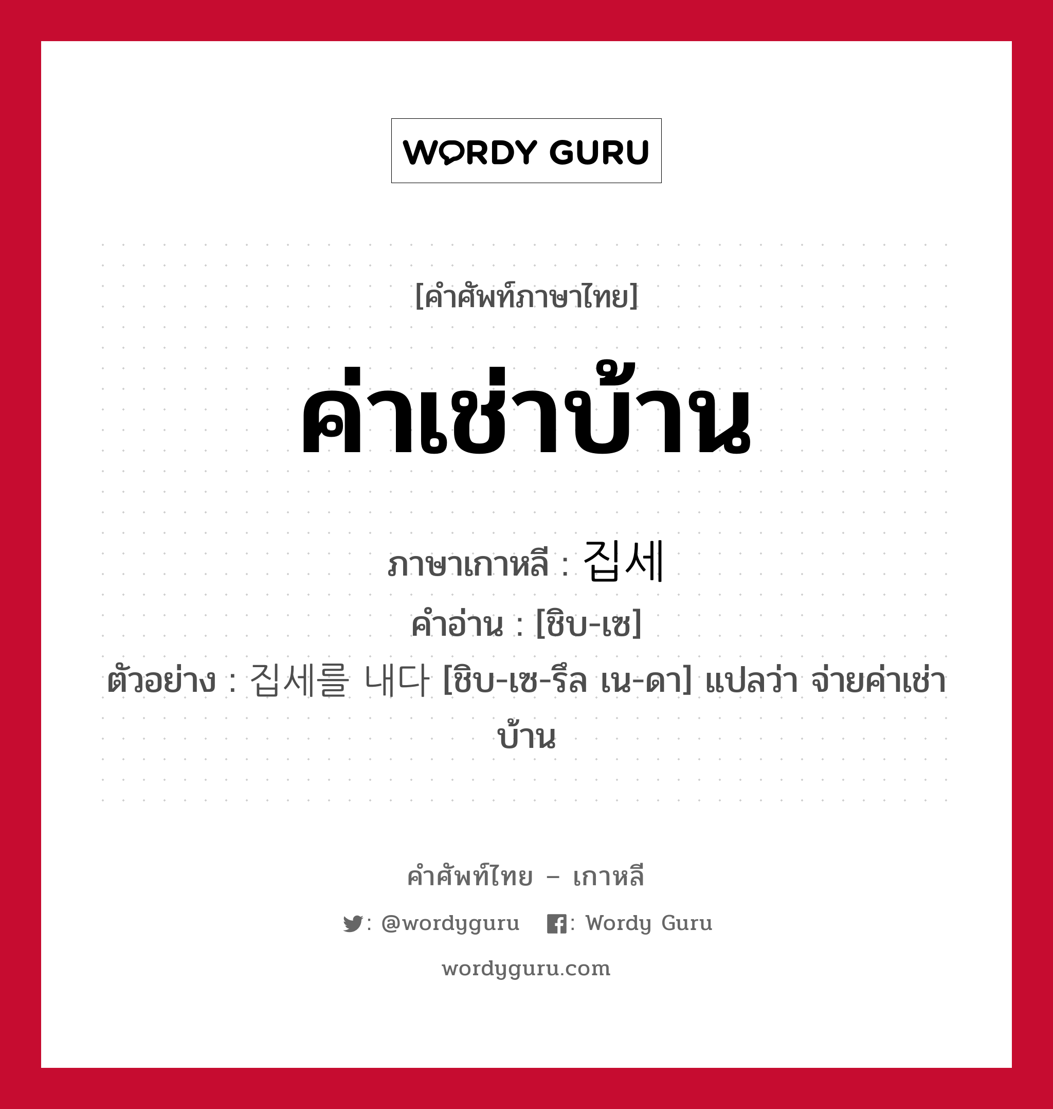 ค่าเช่าบ้าน ภาษาเกาหลีคืออะไร, คำศัพท์ภาษาไทย - เกาหลี ค่าเช่าบ้าน ภาษาเกาหลี 집세 คำอ่าน [ชิบ-เซ] ตัวอย่าง 집세를 내다 [ชิบ-เซ-รึล เน-ดา] แปลว่า จ่ายค่าเช่าบ้าน