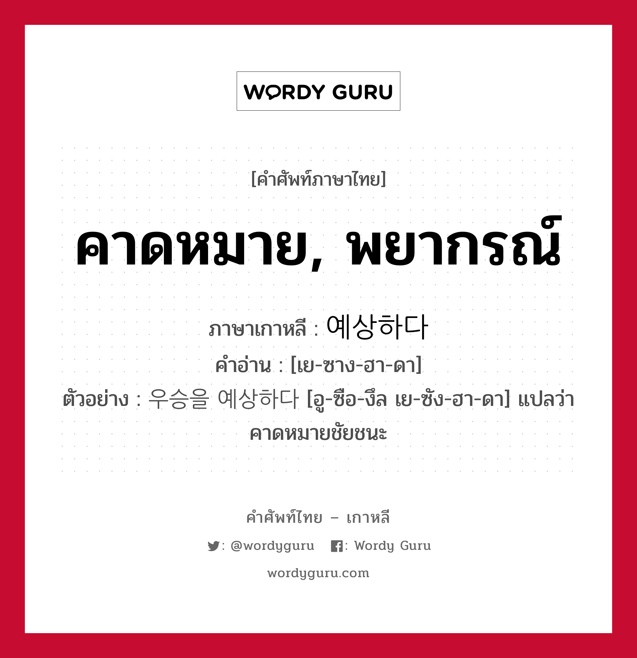 คาดหมาย, พยากรณ์ ภาษาเกาหลีคืออะไร, คำศัพท์ภาษาไทย - เกาหลี คาดหมาย, พยากรณ์ ภาษาเกาหลี 예상하다 คำอ่าน [เย-ซาง-ฮา-ดา] ตัวอย่าง 우승을 예상하다 [อู-ซือ-งึล เย-ซัง-ฮา-ดา] แปลว่า คาดหมายชัยชนะ