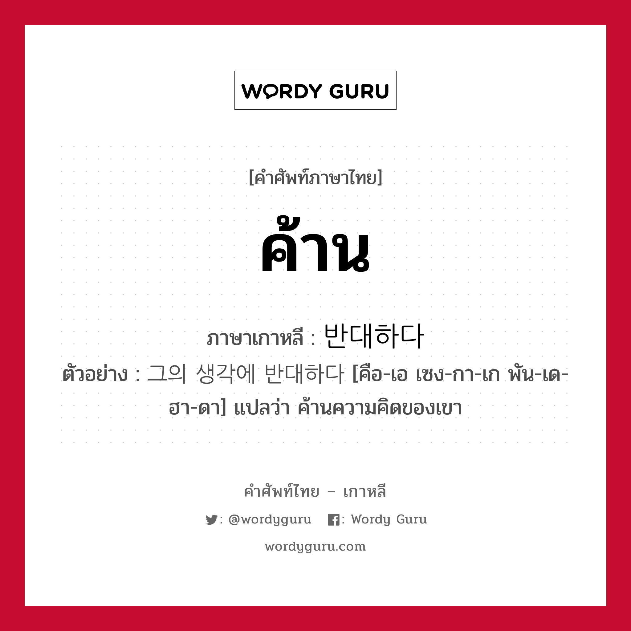 ค้าน ภาษาเกาหลีคืออะไร, คำศัพท์ภาษาไทย - เกาหลี ค้าน ภาษาเกาหลี 반대하다 ตัวอย่าง 그의 생각에 반대하다 [คือ-เอ เซง-กา-เก พัน-เด-ฮา-ดา] แปลว่า ค้านความคิดของเขา