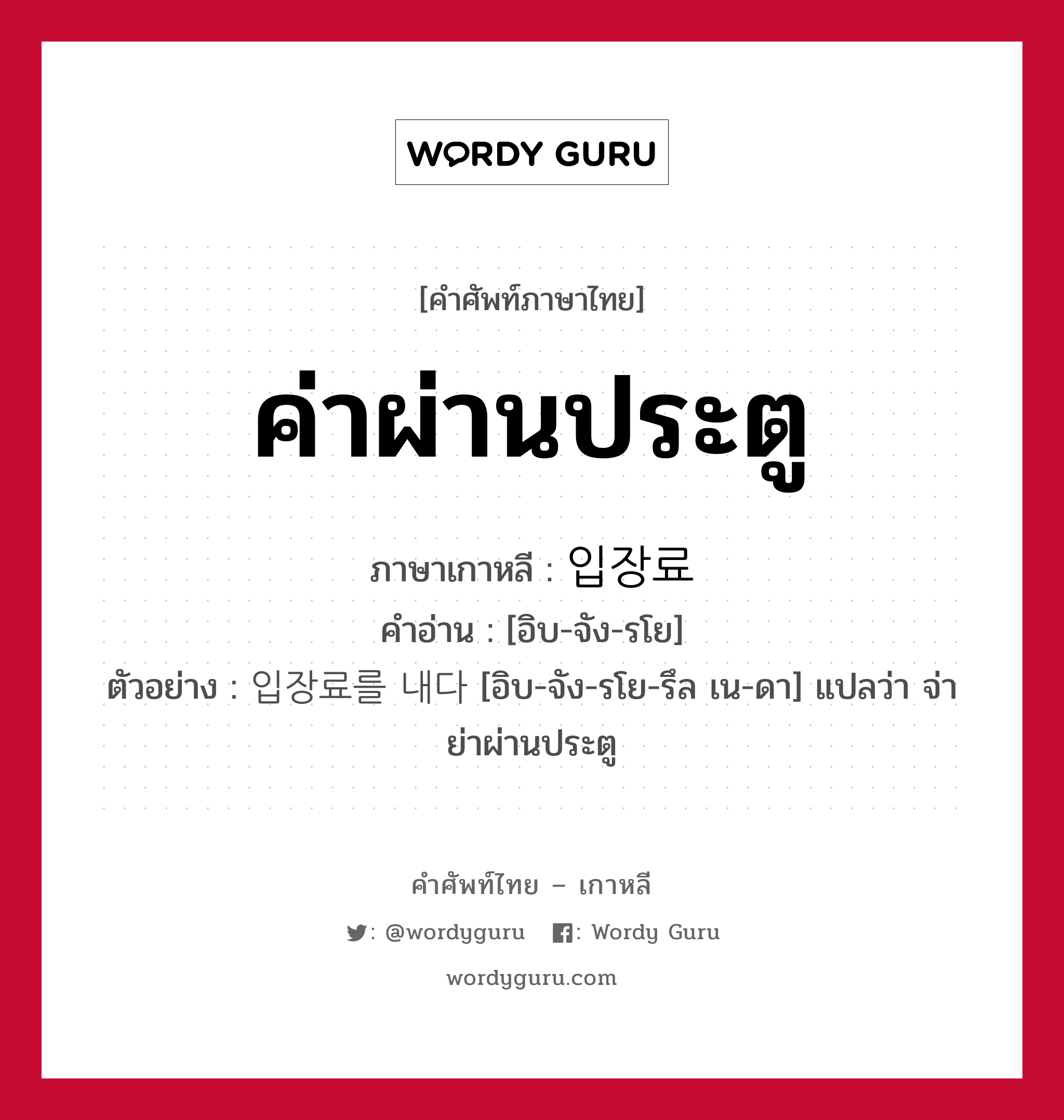 ค่าผ่านประตู ภาษาเกาหลีคืออะไร, คำศัพท์ภาษาไทย - เกาหลี ค่าผ่านประตู ภาษาเกาหลี 입장료 คำอ่าน [อิบ-จัง-รโย] ตัวอย่าง 입장료를 내다 [อิบ-จัง-รโย-รึล เน-ดา] แปลว่า จ่าย่าผ่านประตู