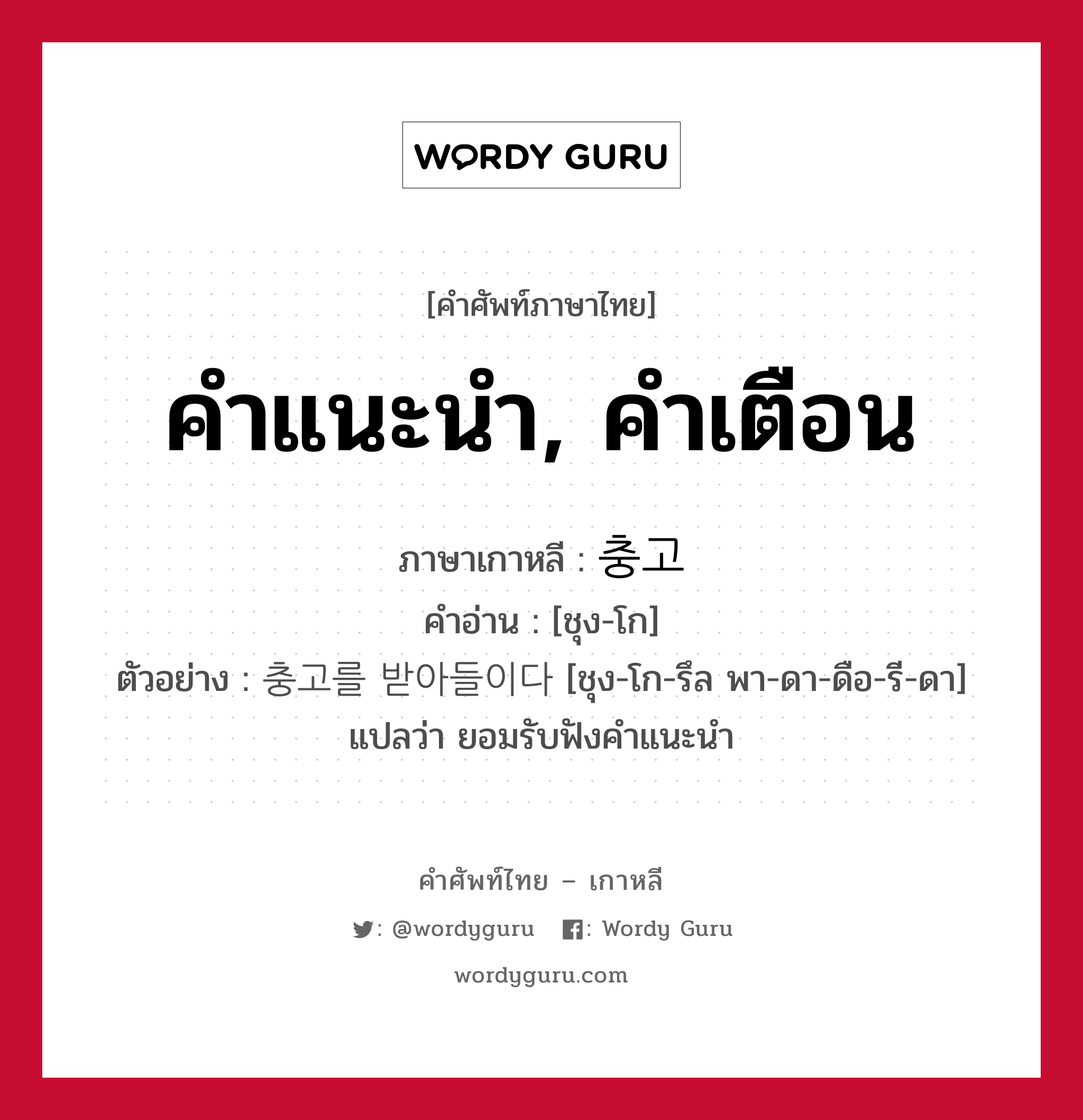 คำแนะนำ, คำเตือน ภาษาเกาหลีคืออะไร, คำศัพท์ภาษาไทย - เกาหลี คำแนะนำ, คำเตือน ภาษาเกาหลี 충고 คำอ่าน [ชุง-โก] ตัวอย่าง 충고를 받아들이다 [ชุง-โก-รึล พา-ดา-ดือ-รี-ดา] แปลว่า ยอมรับฟังคำแนะนำ