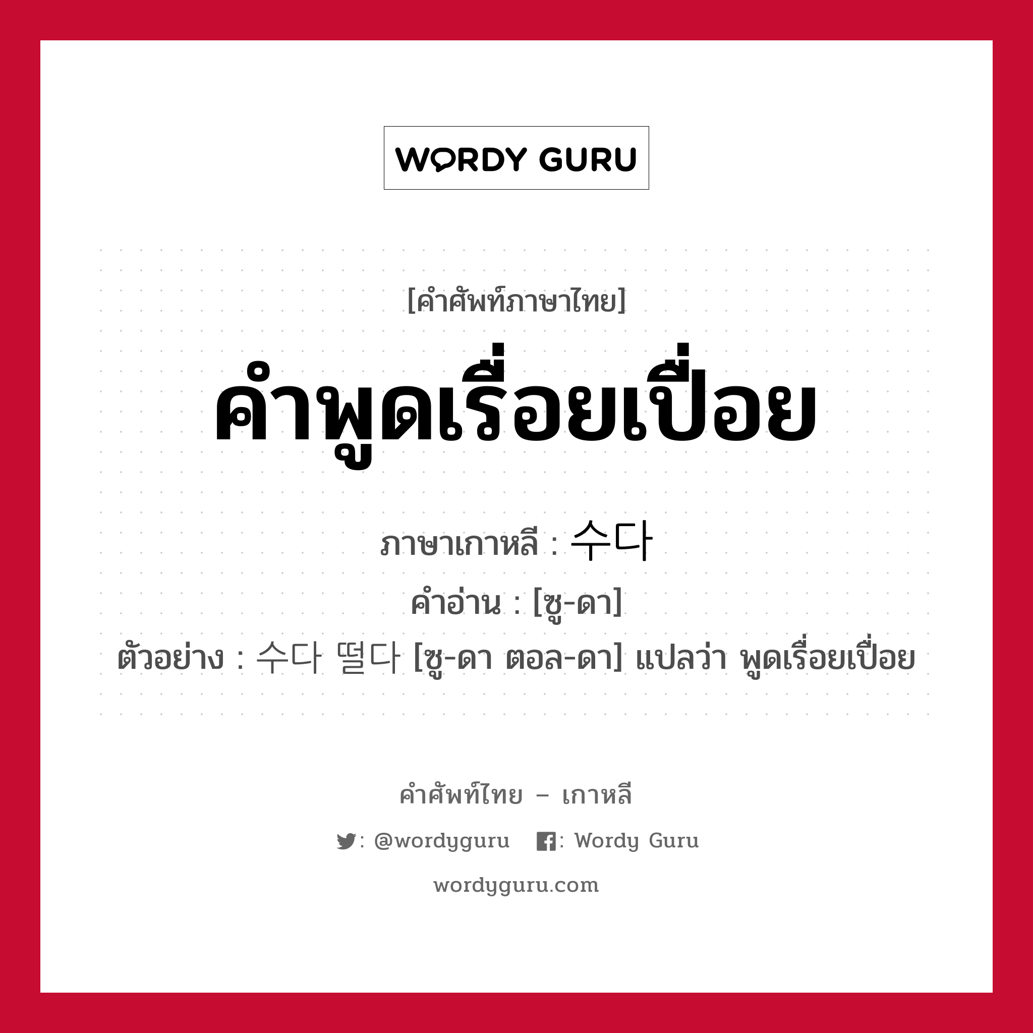 คำพูดเรื่อยเปื่อย ภาษาเกาหลีคืออะไร, คำศัพท์ภาษาไทย - เกาหลี คำพูดเรื่อยเปื่อย ภาษาเกาหลี 수다 คำอ่าน [ซู-ดา] ตัวอย่าง 수다 떨다 [ซู-ดา ตอล-ดา] แปลว่า พูดเรื่อยเปื่อย