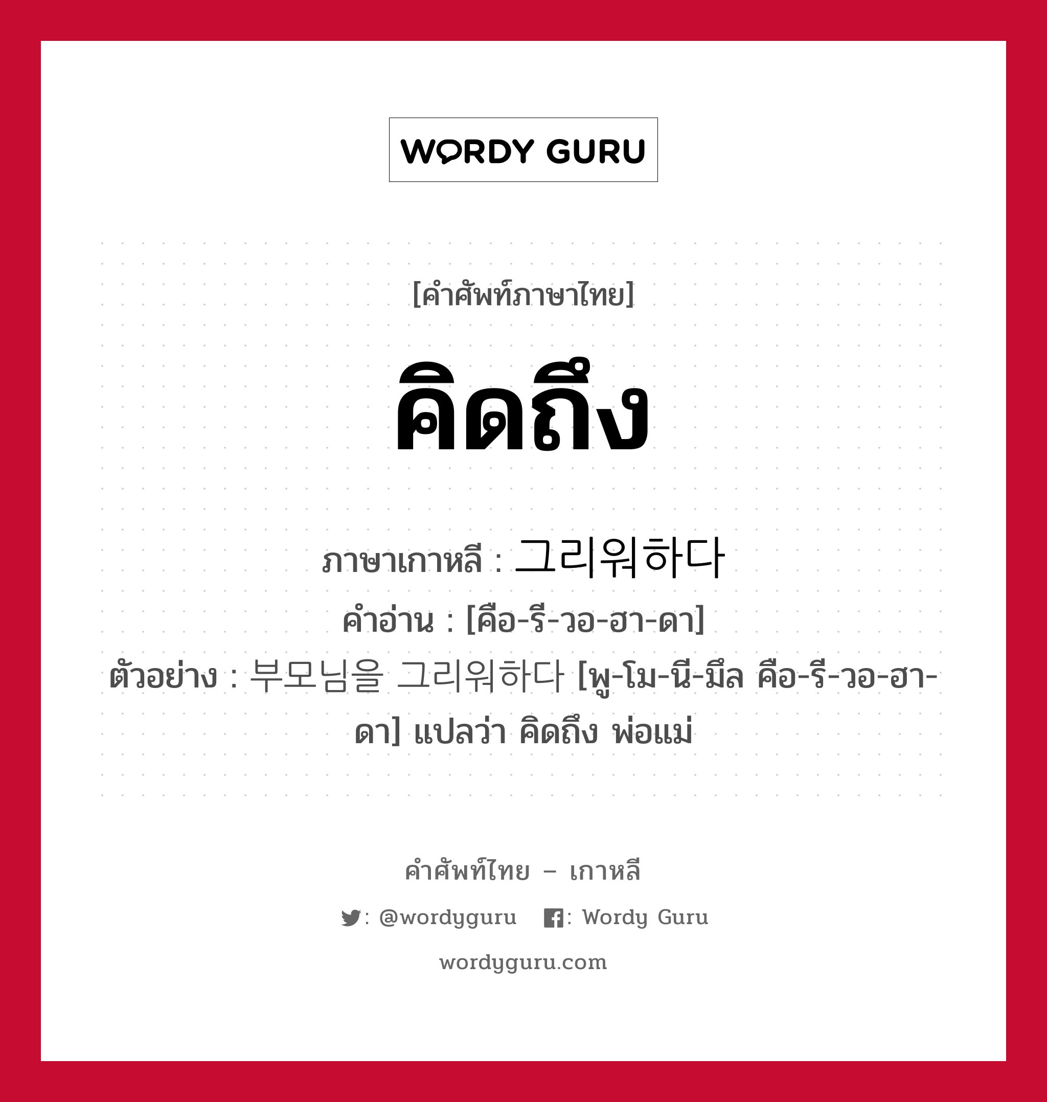 คิดถึง ภาษาเกาหลีคืออะไร, คำศัพท์ภาษาไทย - เกาหลี คิดถึง ภาษาเกาหลี 그리워하다 คำอ่าน [คือ-รี-วอ-ฮา-ดา] ตัวอย่าง 부모님을 그리워하다 [พู-โม-นี-มึล คือ-รี-วอ-ฮา-ดา] แปลว่า คิดถึง พ่อแม่