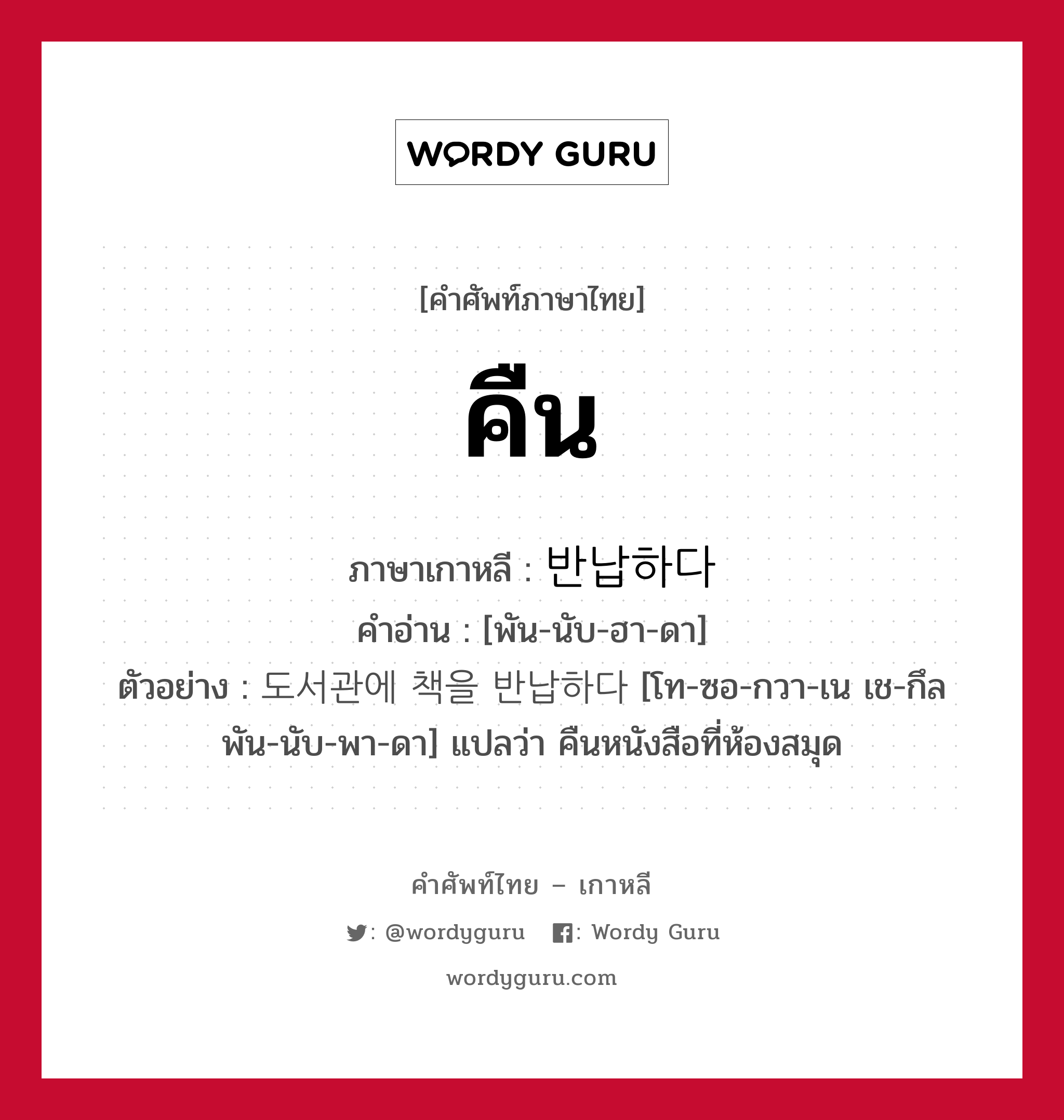 คืน ภาษาเกาหลีคืออะไร, คำศัพท์ภาษาไทย - เกาหลี คืน ภาษาเกาหลี 반납하다 คำอ่าน [พัน-นับ-ฮา-ดา] ตัวอย่าง 도서관에 책을 반납하다 [โท-ซอ-กวา-เน เช-กึล พัน-นับ-พา-ดา] แปลว่า คืนหนังสือที่ห้องสมุด