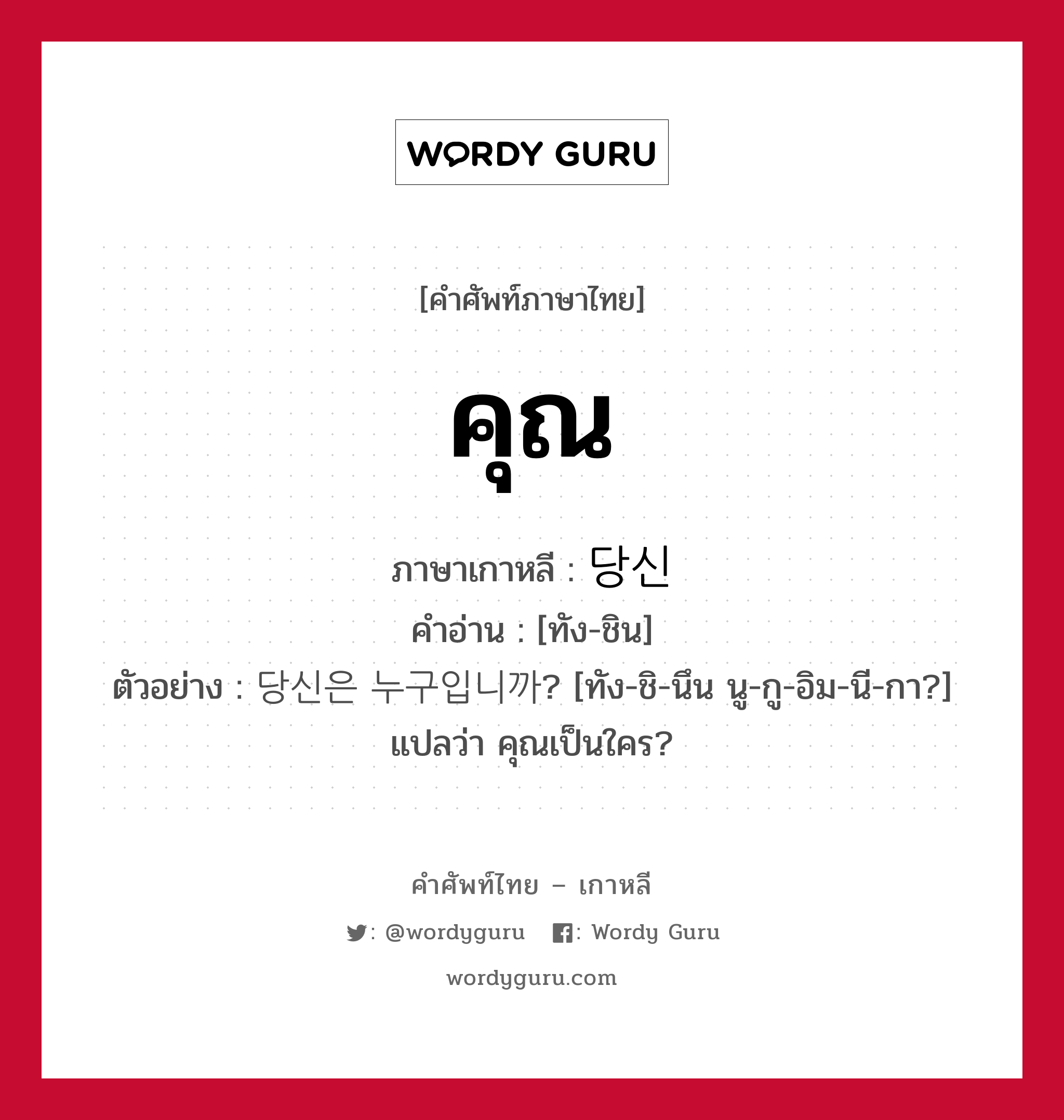 คุณ ภาษาเกาหลีคืออะไร, คำศัพท์ภาษาไทย - เกาหลี คุณ ภาษาเกาหลี 당신 คำอ่าน [ทัง-ชิน] ตัวอย่าง 당신은 누구입니까? [ทัง-ชิ-นึน นู-กู-อิม-นี-กา?] แปลว่า คุณเป็นใคร?