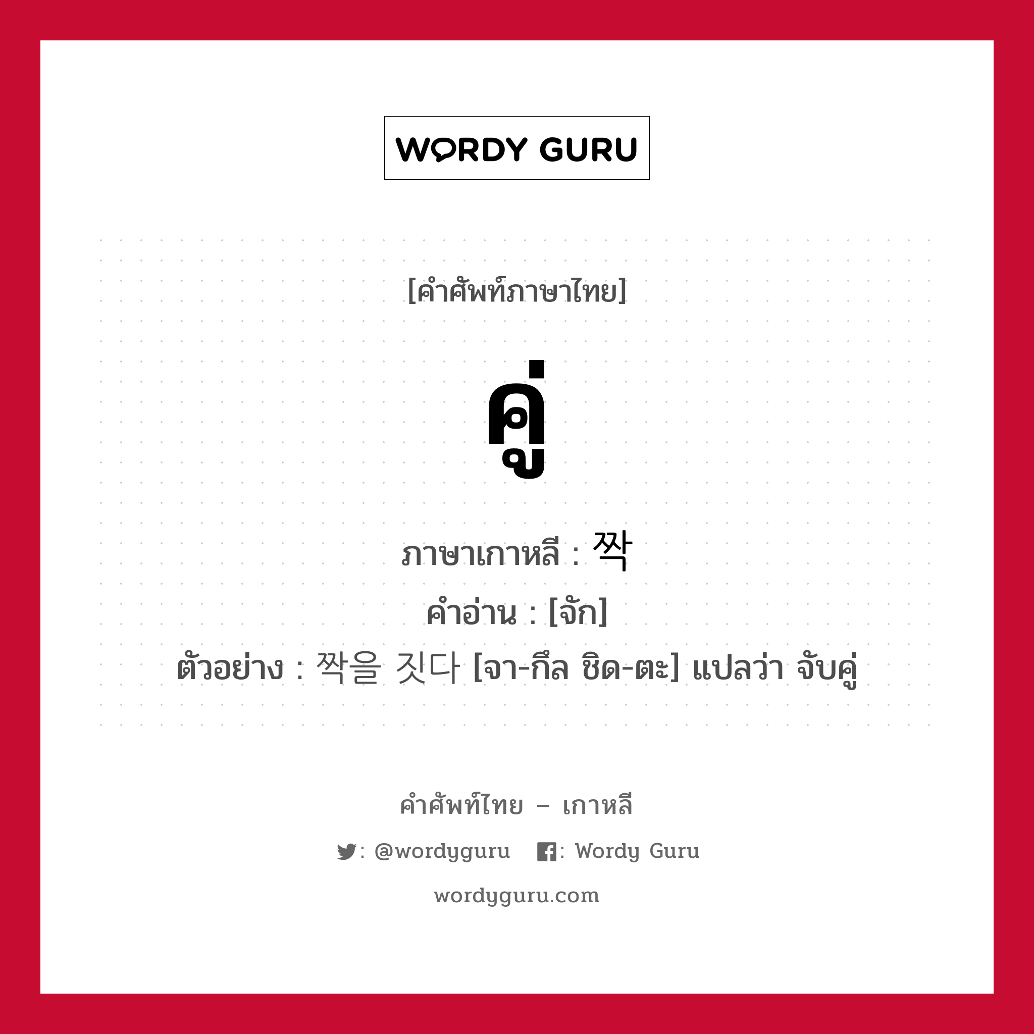 คู่ ภาษาเกาหลีคืออะไร, คำศัพท์ภาษาไทย - เกาหลี คู่ ภาษาเกาหลี 짝 คำอ่าน [จัก] ตัวอย่าง 짝을 짓다 [จา-กึล ชิด-ตะ] แปลว่า จับคู่