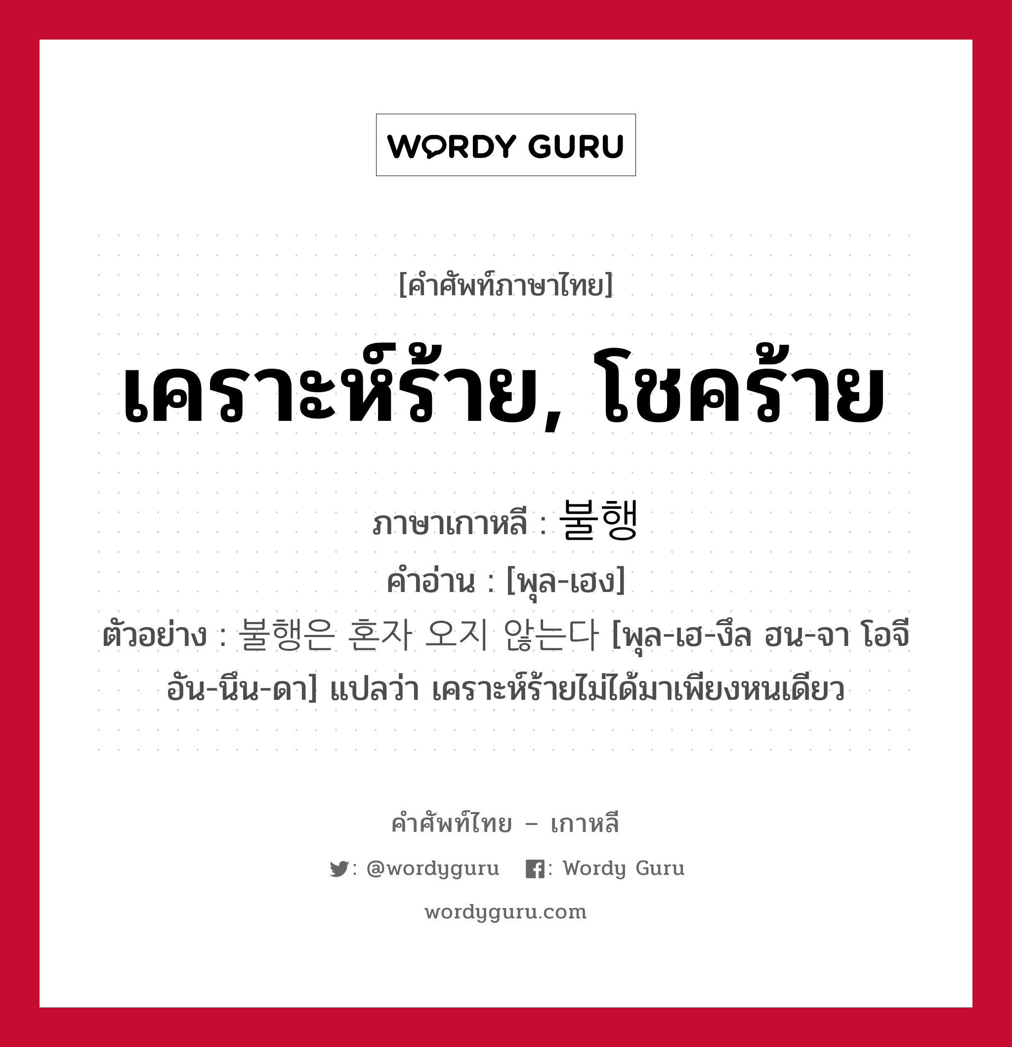 เคราะห์ร้าย, โชคร้าย ภาษาเกาหลีคืออะไร, คำศัพท์ภาษาไทย - เกาหลี เคราะห์ร้าย, โชคร้าย ภาษาเกาหลี 불행 คำอ่าน [พุล-เฮง] ตัวอย่าง 불행은 혼자 오지 않는다 [พุล-เฮ-งึล ฮน-จา โอจี อัน-นึน-ดา] แปลว่า เคราะห์ร้ายไม่ได้มาเพียงหนเดียว