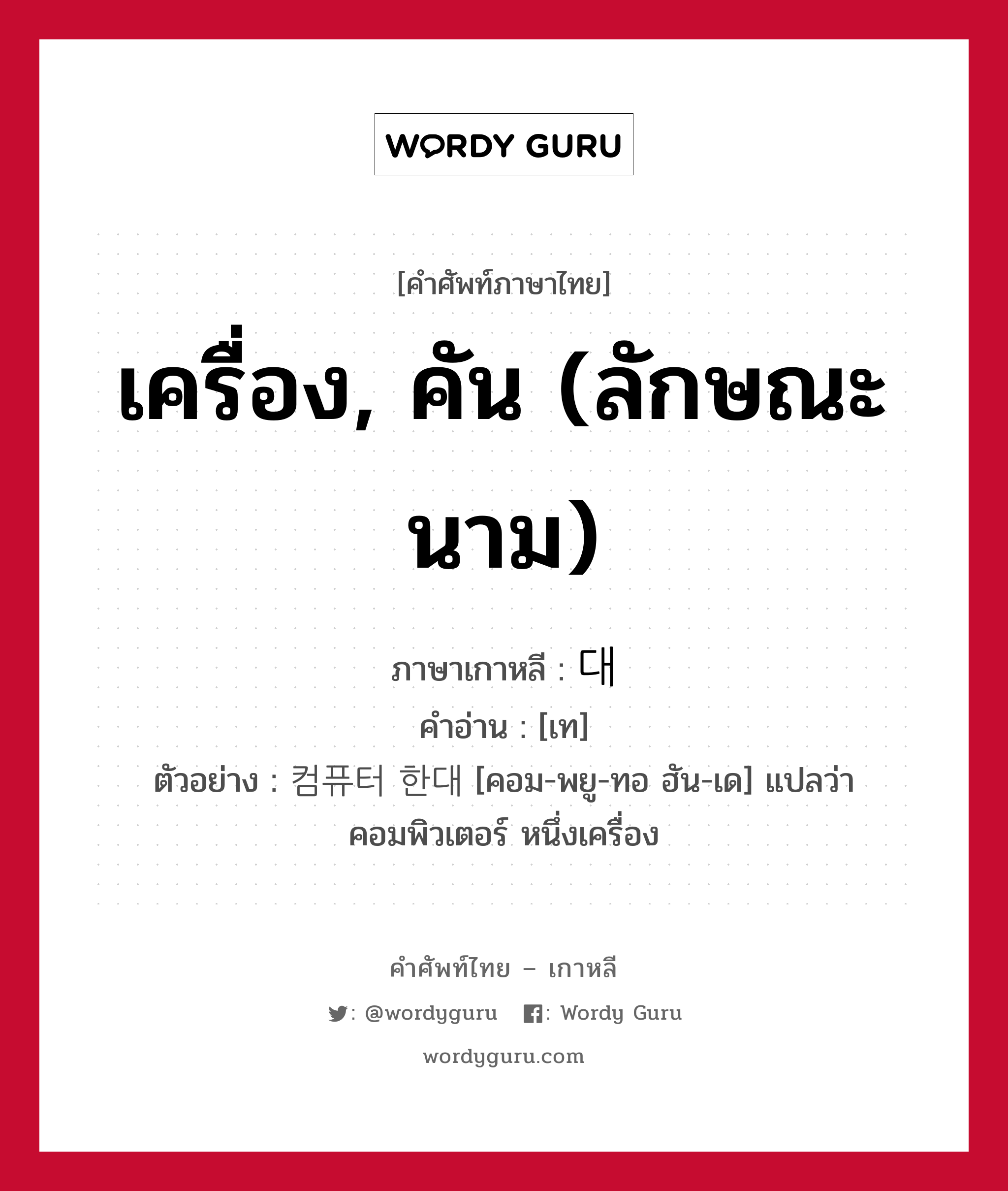 เครื่อง, คัน (ลักษณะนาม) ภาษาเกาหลีคืออะไร, คำศัพท์ภาษาไทย - เกาหลี เครื่อง, คัน (ลักษณะนาม) ภาษาเกาหลี 대 คำอ่าน [เท] ตัวอย่าง 컴퓨터 한대 [คอม-พยู-ทอ ฮัน-เด] แปลว่า คอมพิวเตอร์ หนึ่งเครื่อง