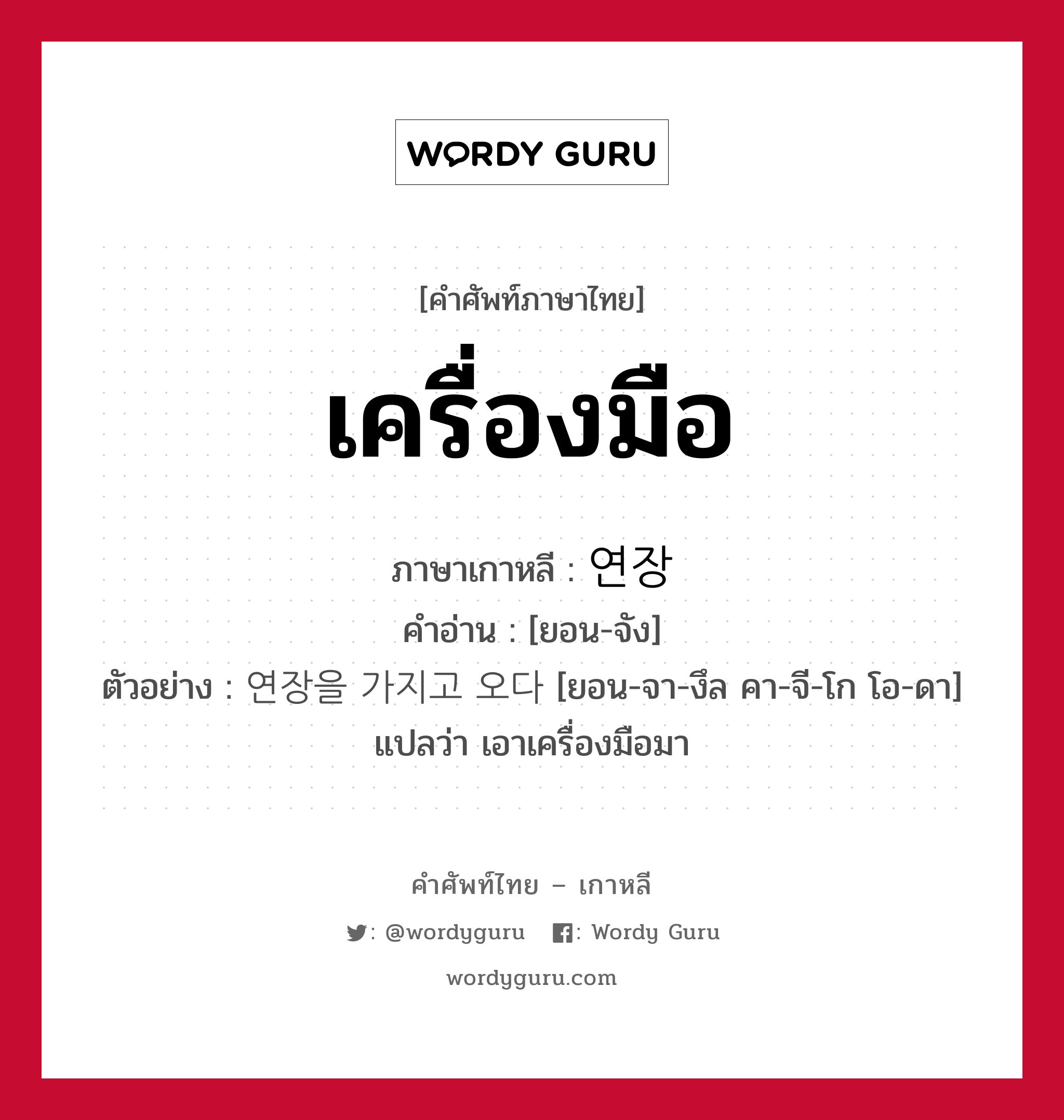 เครื่องมือ ภาษาเกาหลีคืออะไร, คำศัพท์ภาษาไทย - เกาหลี เครื่องมือ ภาษาเกาหลี 연장 คำอ่าน [ยอน-จัง] ตัวอย่าง 연장을 가지고 오다 [ยอน-จา-งึล คา-จี-โก โอ-ดา] แปลว่า เอาเครื่องมือมา