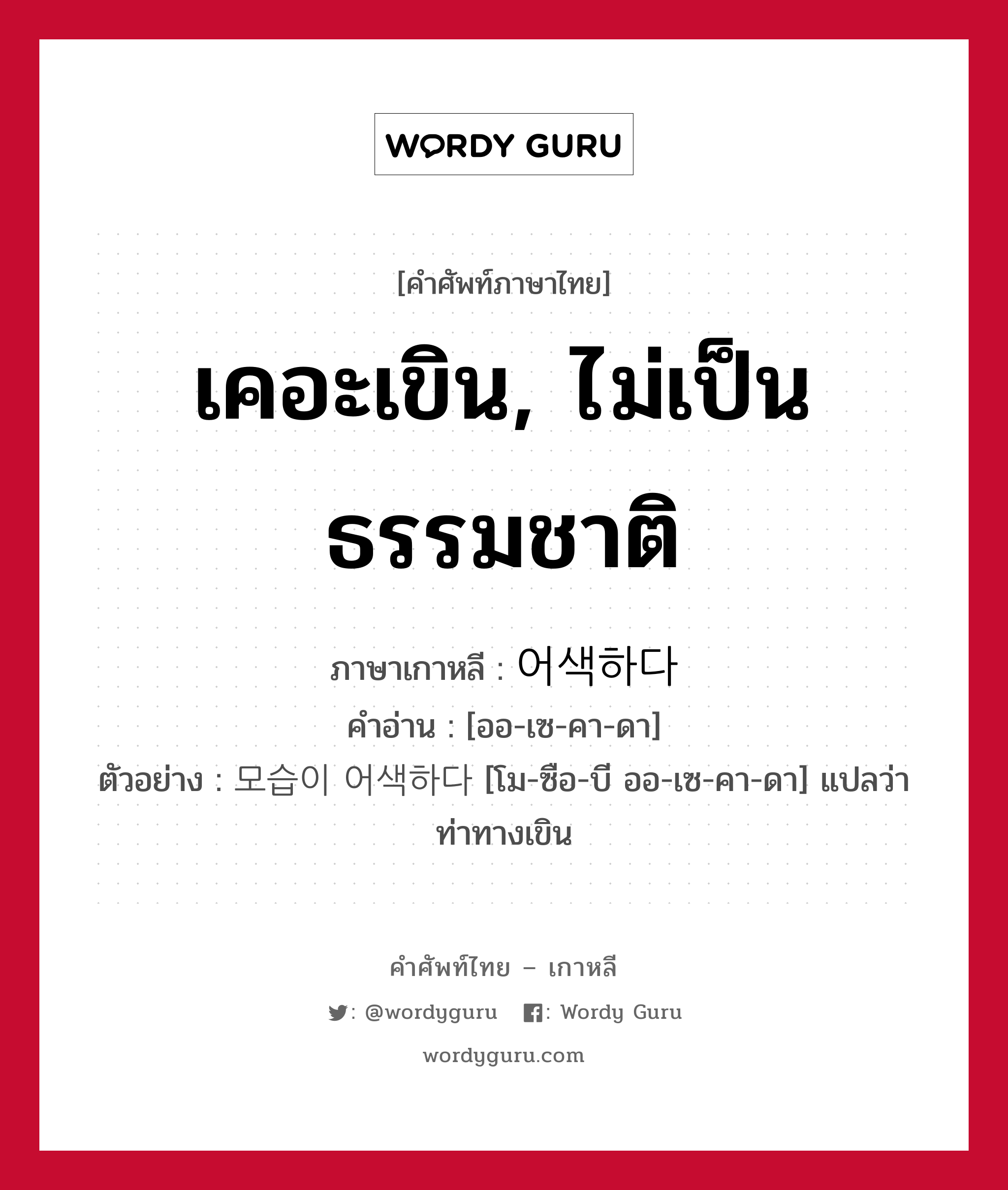 เคอะเขิน, ไม่เป็นธรรมชาติ ภาษาเกาหลีคืออะไร, คำศัพท์ภาษาไทย - เกาหลี เคอะเขิน, ไม่เป็นธรรมชาติ ภาษาเกาหลี 어색하다 คำอ่าน [ออ-เซ-คา-ดา] ตัวอย่าง 모습이 어색하다 [โม-ซือ-บี ออ-เซ-คา-ดา] แปลว่า ท่าทางเขิน