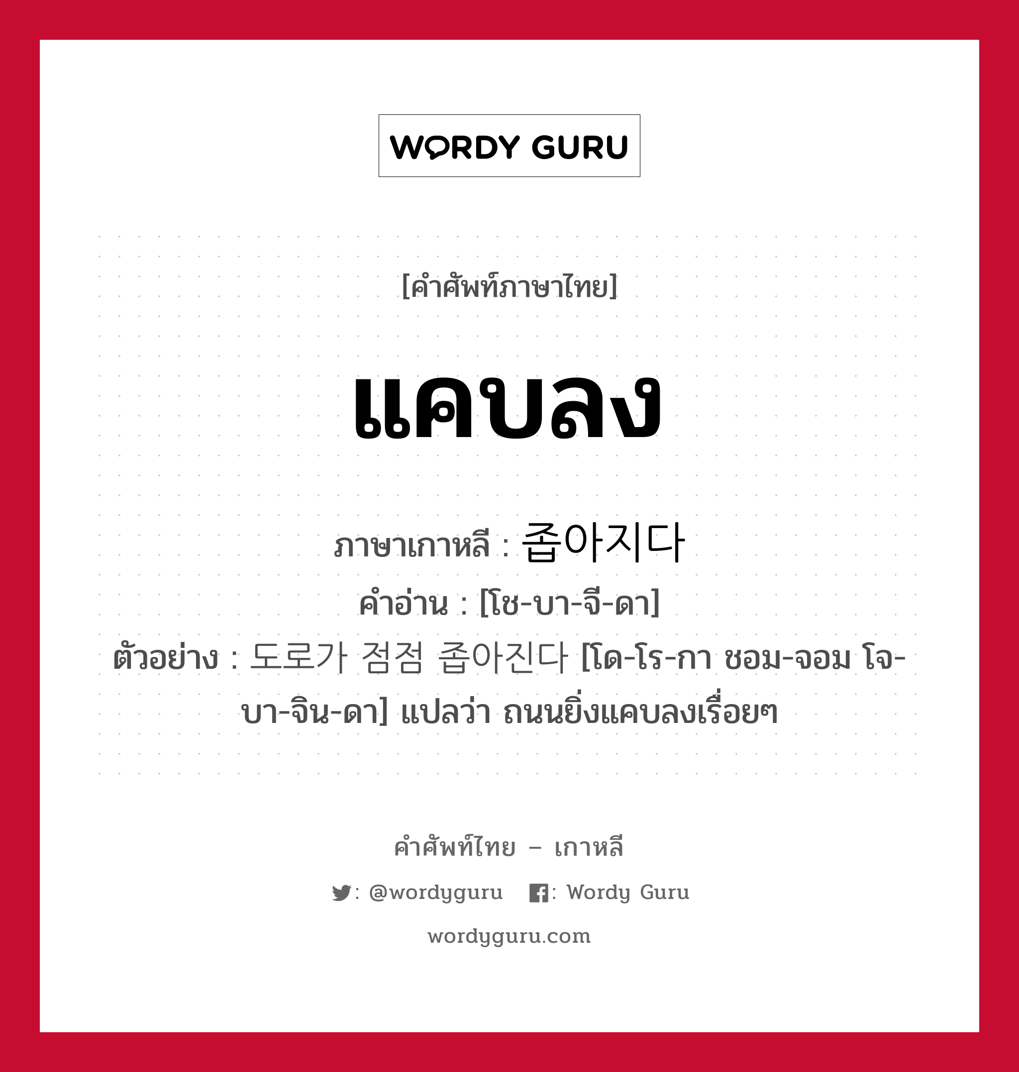 แคบลง ภาษาเกาหลีคืออะไร, คำศัพท์ภาษาไทย - เกาหลี แคบลง ภาษาเกาหลี 좁아지다 คำอ่าน [โช-บา-จี-ดา] ตัวอย่าง 도로가 점점 좁아진다 [โด-โร-กา ชอม-จอม โจ-บา-จิน-ดา] แปลว่า ถนนยิ่งแคบลงเรื่อยๆ