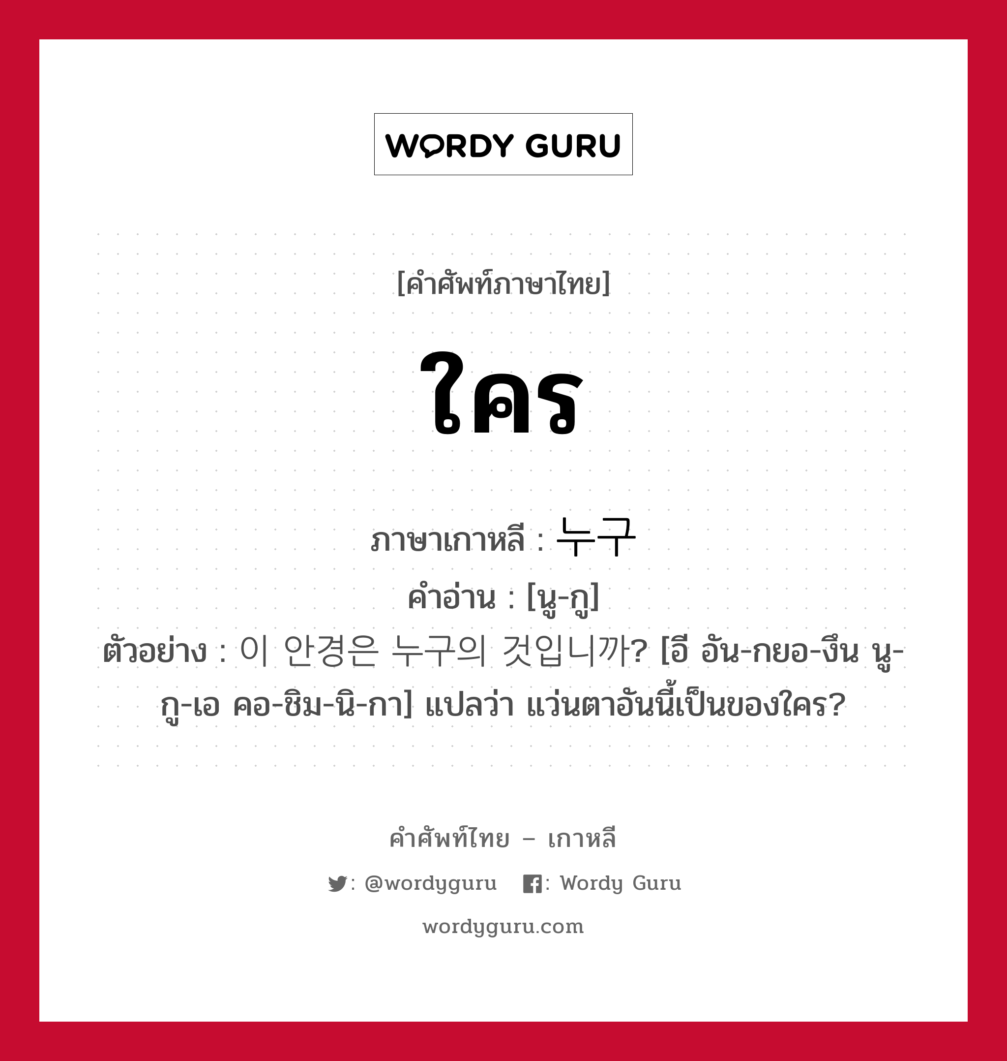 ใคร ภาษาเกาหลีคืออะไร, คำศัพท์ภาษาไทย - เกาหลี ใคร ภาษาเกาหลี 누구 คำอ่าน [นู-กู] ตัวอย่าง 이 안경은 누구의 것입니까? [อี อัน-กยอ-งึน นู-กู-เอ คอ-ชิม-นิ-กา] แปลว่า แว่นตาอันนี้เป็นของใคร?