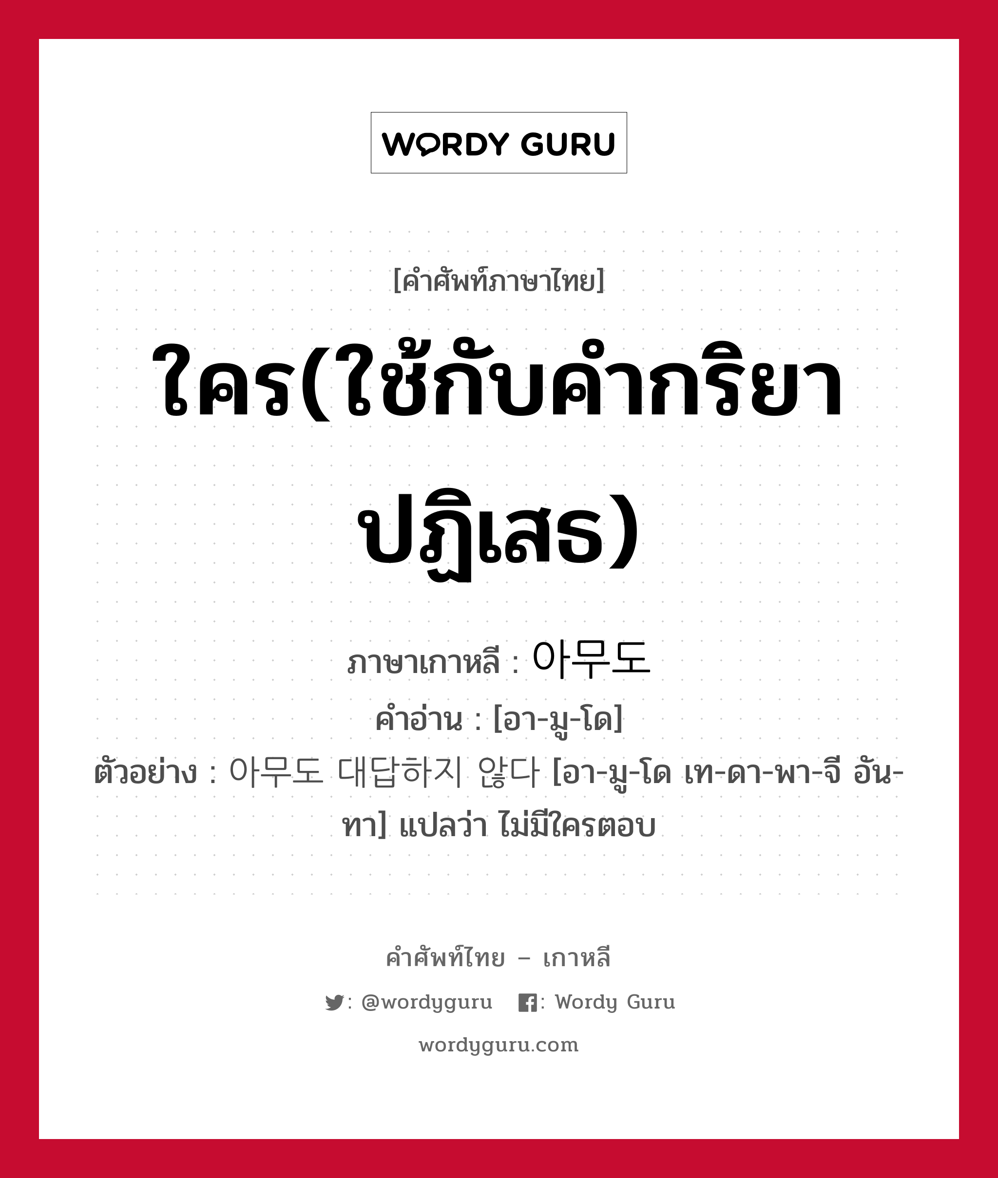 ใคร(ใช้กับคำกริยาปฏิเสธ) ภาษาเกาหลีคืออะไร, คำศัพท์ภาษาไทย - เกาหลี ใคร(ใช้กับคำกริยาปฏิเสธ) ภาษาเกาหลี 아무도 คำอ่าน [อา-มู-โด] ตัวอย่าง 아무도 대답하지 않다 [อา-มู-โด เท-ดา-พา-จี อัน-ทา] แปลว่า ไม่มีใครตอบ