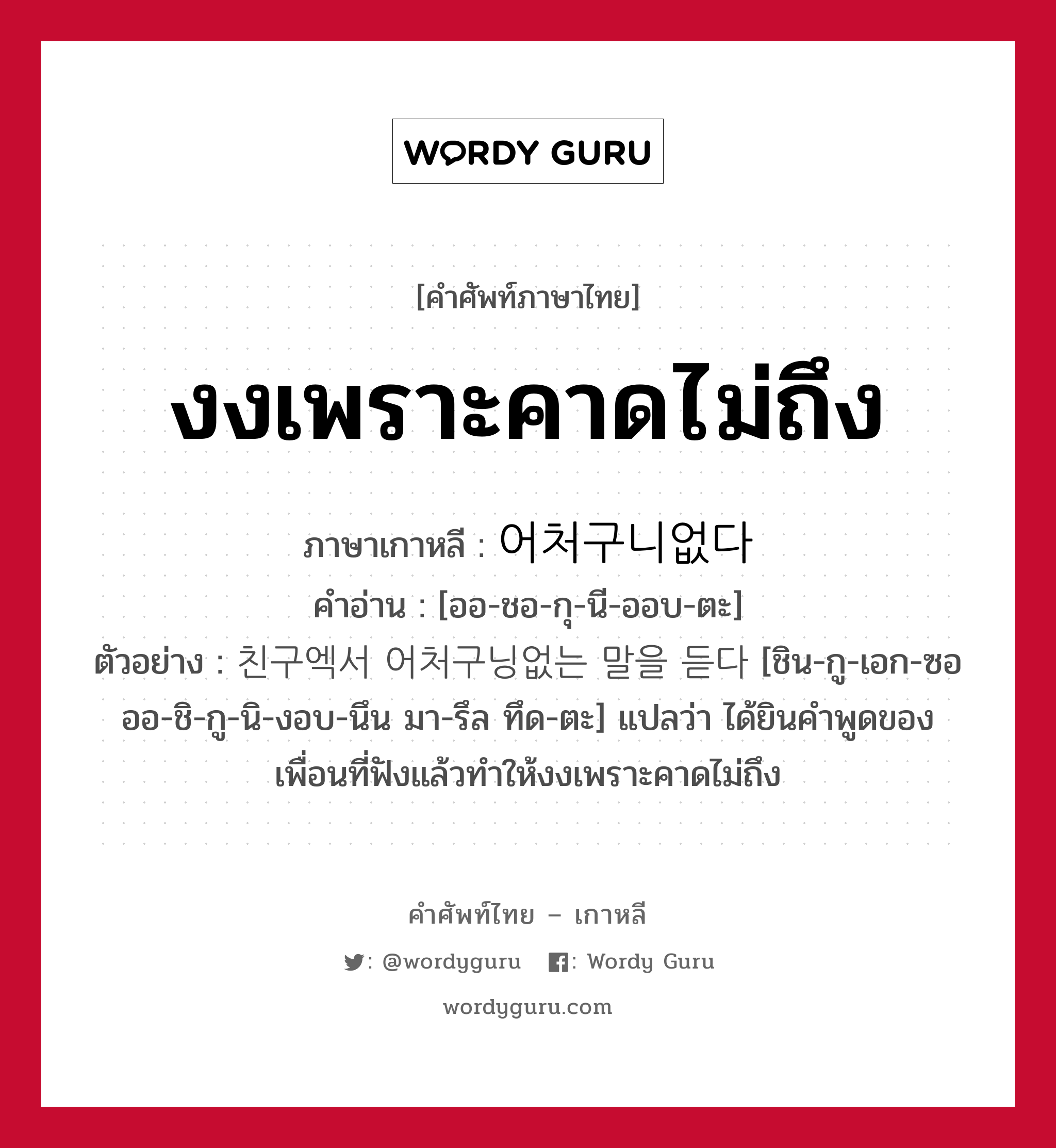 งงเพราะคาดไม่ถึง ภาษาเกาหลีคืออะไร, คำศัพท์ภาษาไทย - เกาหลี งงเพราะคาดไม่ถึง ภาษาเกาหลี 어처구니없다 คำอ่าน [ออ-ชอ-กุ-นี-ออบ-ตะ] ตัวอย่าง 친구엑서 어처구닝없는 말을 듣다 [ชิน-กู-เอก-ซอ ออ-ชิ-กู-นิ-งอบ-นึน มา-รึล ทึด-ตะ] แปลว่า ได้ยินคำพูดของเพื่อนที่ฟังแล้วทำให้งงเพราะคาดไม่ถึง