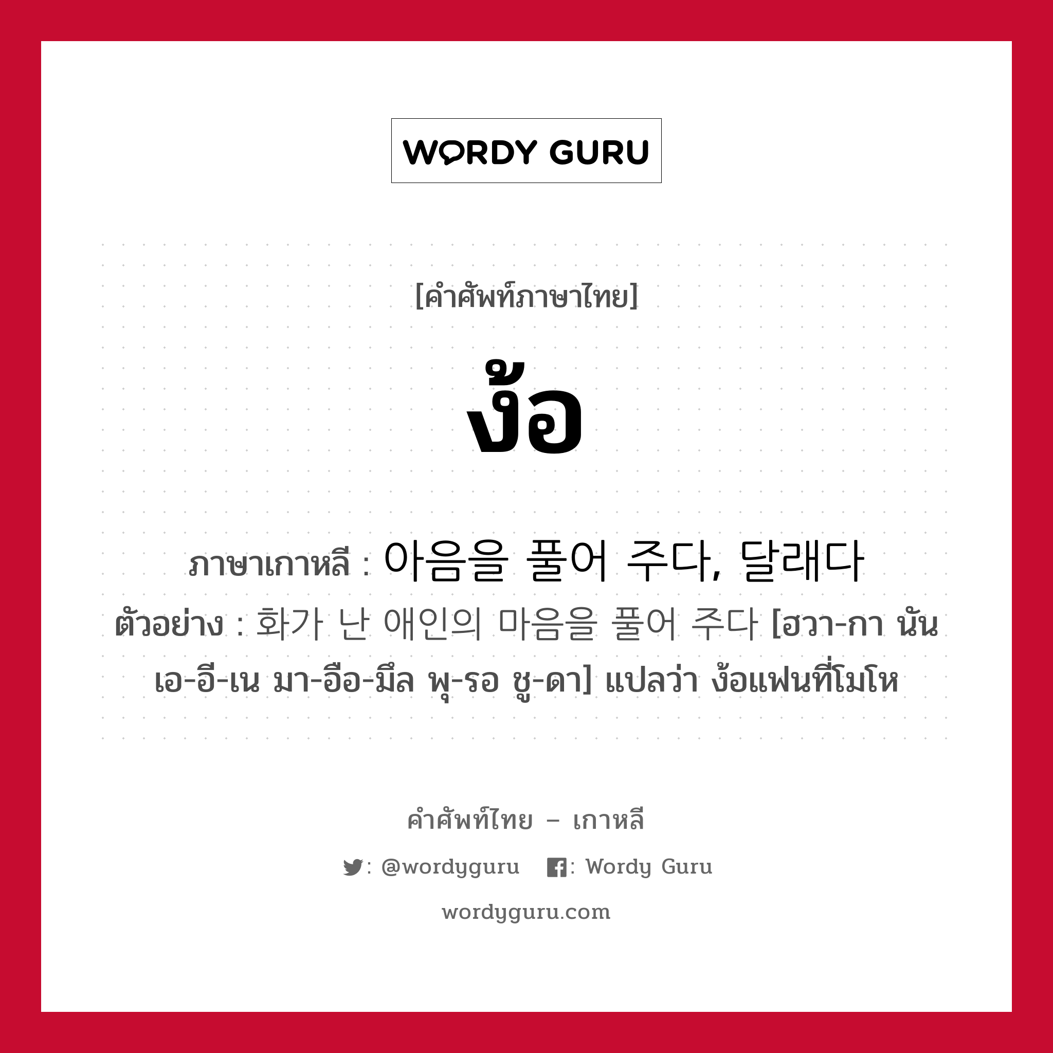 ง้อ ภาษาเกาหลีคืออะไร, คำศัพท์ภาษาไทย - เกาหลี ง้อ ภาษาเกาหลี 아음을 풀어 주다, 달래다 ตัวอย่าง 화가 난 애인의 마음을 풀어 주다 [ฮวา-กา นัน เอ-อี-เน มา-อือ-มึล พุ-รอ ชู-ดา] แปลว่า ง้อแฟนที่โมโห