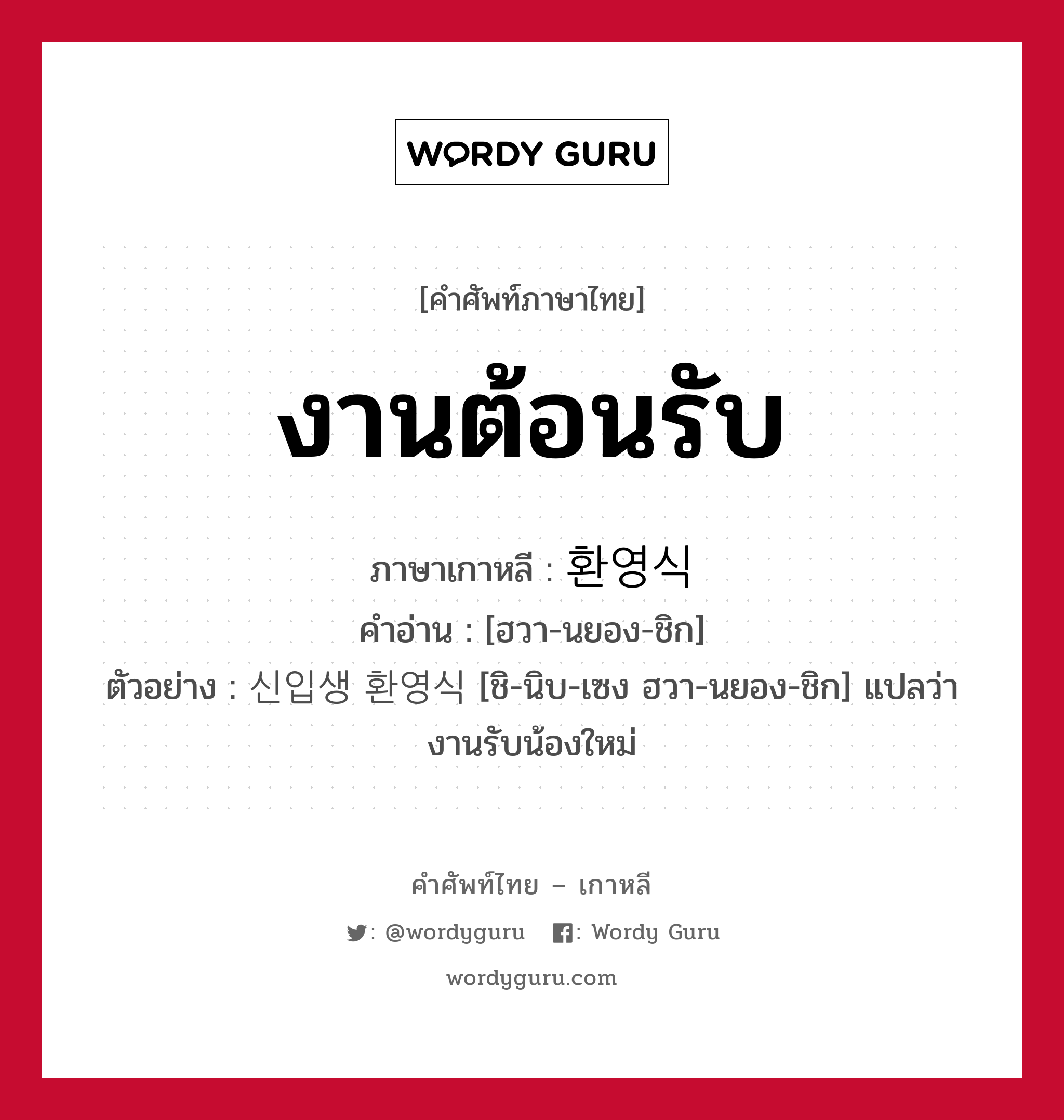 งานต้อนรับ ภาษาเกาหลีคืออะไร, คำศัพท์ภาษาไทย - เกาหลี งานต้อนรับ ภาษาเกาหลี 환영식 คำอ่าน [ฮวา-นยอง-ชิก] ตัวอย่าง 신입생 환영식 [ชิ-นิบ-เซง ฮวา-นยอง-ชิก] แปลว่า งานรับน้องใหม่