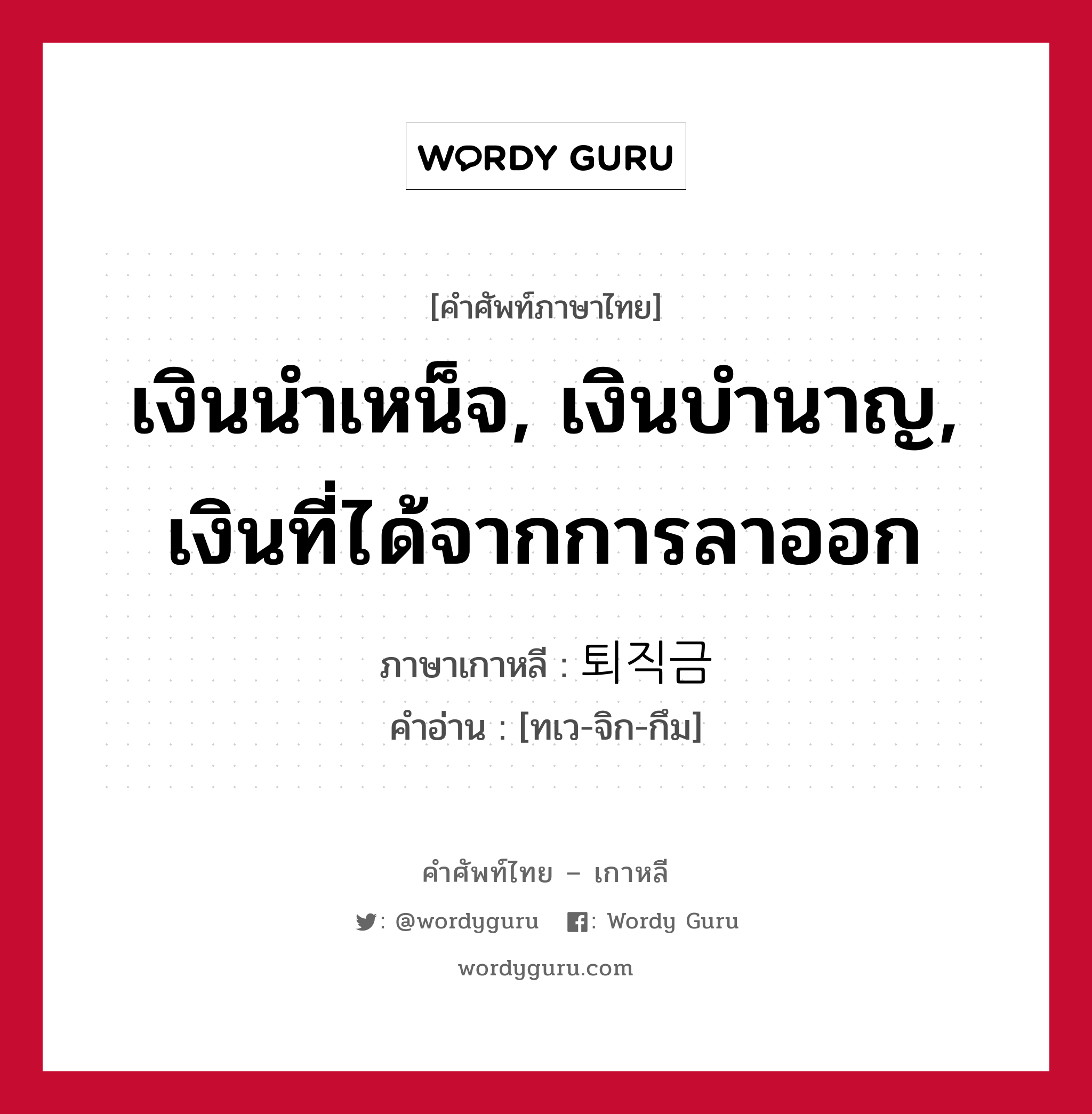 เงินนำเหน็จ, เงินบำนาญ, เงินที่ได้จากการลาออก ภาษาเกาหลีคืออะไร, คำศัพท์ภาษาไทย - เกาหลี เงินนำเหน็จ, เงินบำนาญ, เงินที่ได้จากการลาออก ภาษาเกาหลี 퇴직금 คำอ่าน [ทเว-จิก-กึม]