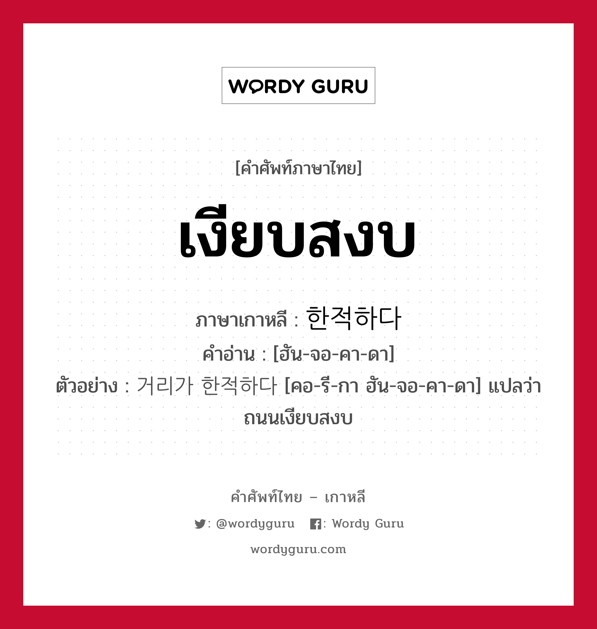 เงียบสงบ ภาษาเกาหลีคืออะไร, คำศัพท์ภาษาไทย - เกาหลี เงียบสงบ ภาษาเกาหลี 한적하다 คำอ่าน [ฮัน-จอ-คา-ดา] ตัวอย่าง 거리가 한적하다 [คอ-รี-กา ฮัน-จอ-คา-ดา] แปลว่า ถนนเงียบสงบ