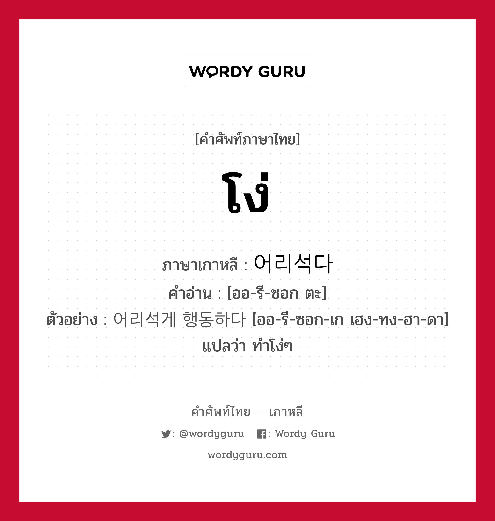 โง่ ภาษาเกาหลีคืออะไร, คำศัพท์ภาษาไทย - เกาหลี โง่ ภาษาเกาหลี 어리석다 คำอ่าน [ออ-รี-ซอก ตะ] ตัวอย่าง 어리석게 행동하다 [ออ-รี-ซอก-เก เฮง-ทง-ฮา-ดา] แปลว่า ทำโง่ๆ