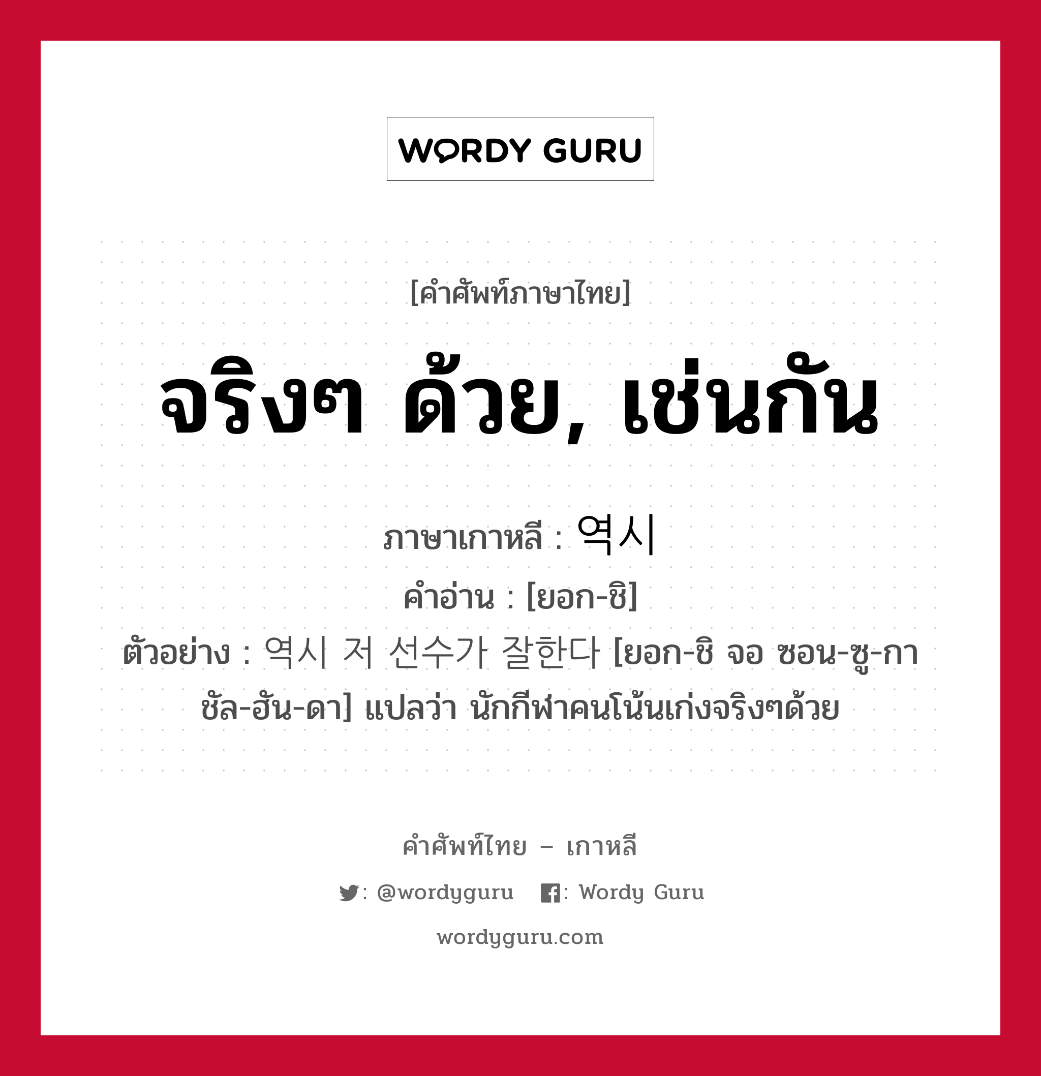 จริงๆ ด้วย, เช่นกัน ภาษาเกาหลีคืออะไร, คำศัพท์ภาษาไทย - เกาหลี จริงๆ ด้วย, เช่นกัน ภาษาเกาหลี 역시 คำอ่าน [ยอก-ชิ] ตัวอย่าง 역시 저 선수가 잘한다 [ยอก-ชิ จอ ซอน-ซู-กา ชัล-ฮัน-ดา] แปลว่า นักกีฬาคนโน้นเก่งจริงๆด้วย