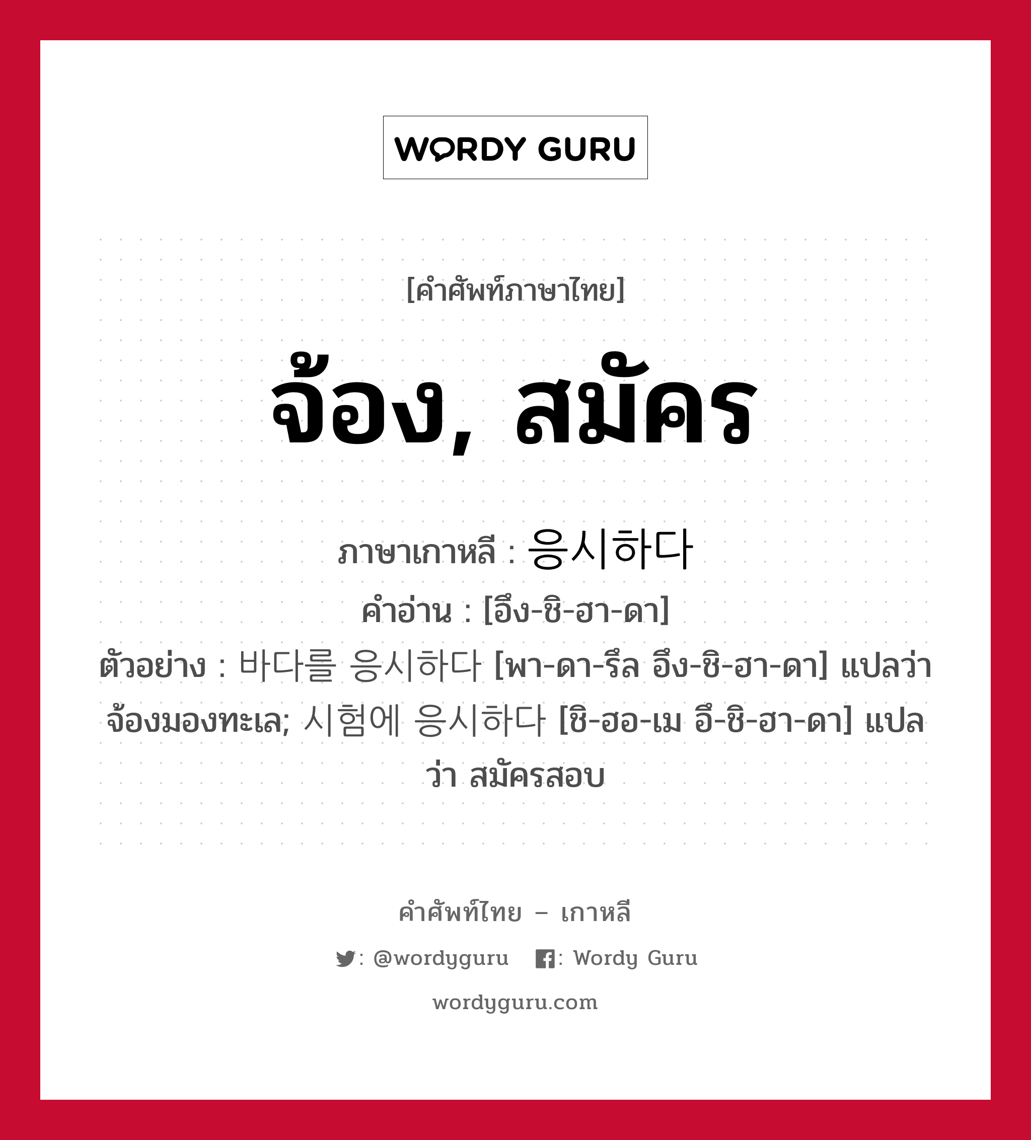 จ้อง, สมัคร ภาษาเกาหลีคืออะไร, คำศัพท์ภาษาไทย - เกาหลี จ้อง, สมัคร ภาษาเกาหลี 응시하다 คำอ่าน [อึง-ชิ-ฮา-ดา] ตัวอย่าง 바다를 응시하다 [พา-ดา-รึล อึง-ชิ-ฮา-ดา] แปลว่า จ้องมองทะเล; 시험에 응시하다 [ชิ-ฮอ-เม อึ-ชิ-ฮา-ดา] แปลว่า สมัครสอบ