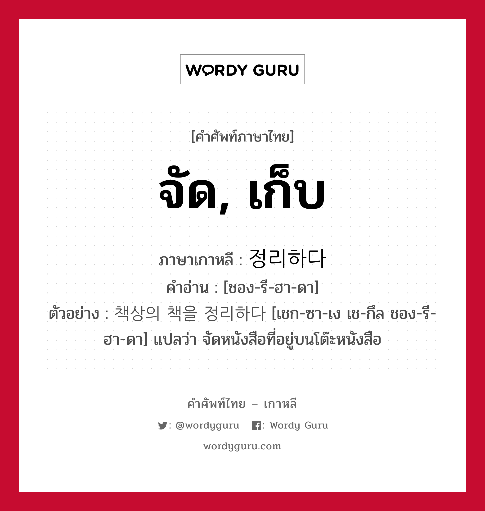 จัด, เก็บ ภาษาเกาหลีคืออะไร, คำศัพท์ภาษาไทย - เกาหลี จัด, เก็บ ภาษาเกาหลี 정리하다 คำอ่าน [ชอง-รี-ฮา-ดา] ตัวอย่าง 책상의 책을 정리하다 [เชก-ซา-เง เช-กึล ชอง-รี-ฮา-ดา] แปลว่า จัดหนังสือที่อยู่บนโต๊ะหนังสือ