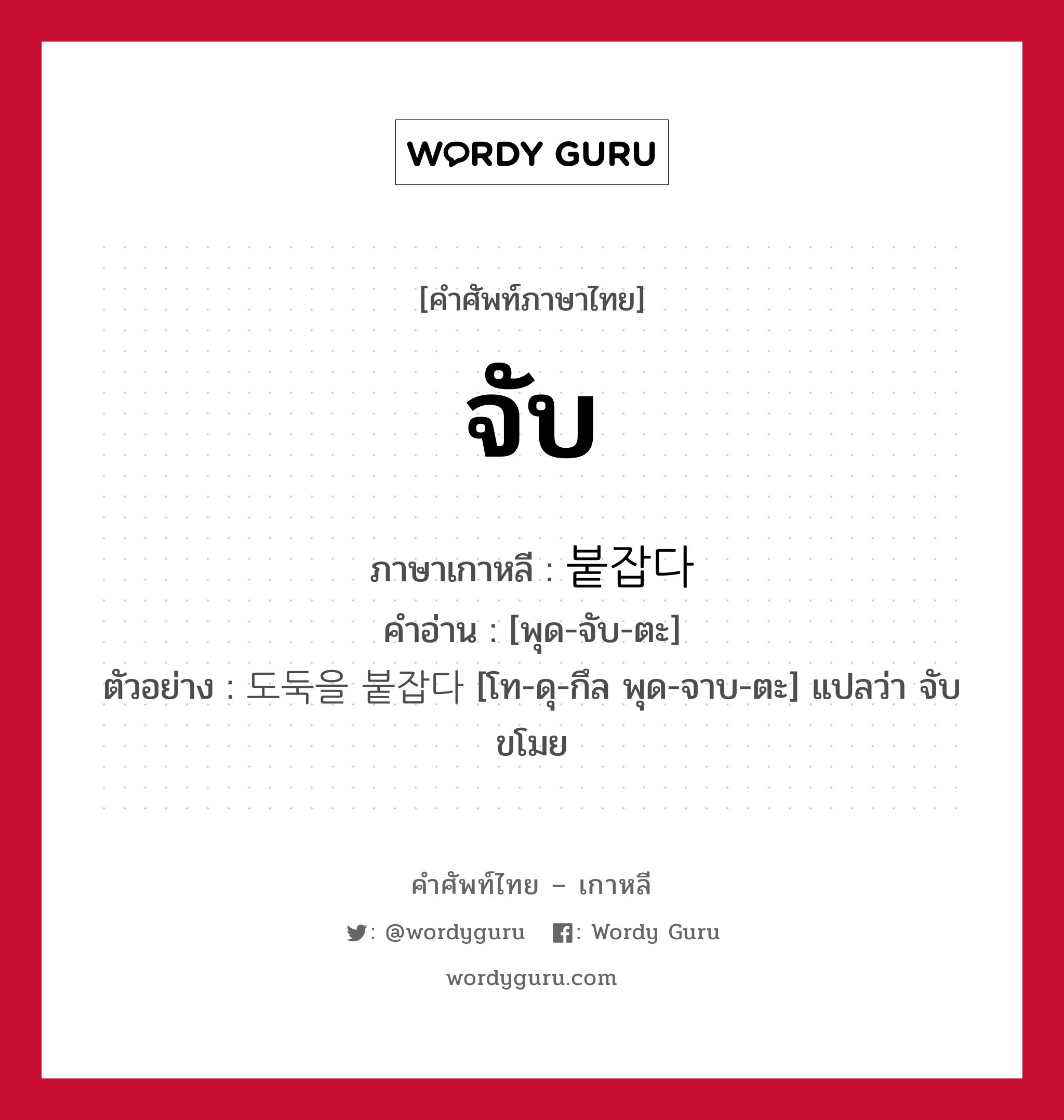 จับ ภาษาเกาหลีคืออะไร, คำศัพท์ภาษาไทย - เกาหลี จับ ภาษาเกาหลี 붙잡다 คำอ่าน [พุด-จับ-ตะ] ตัวอย่าง 도둑을 붙잡다 [โท-ดุ-กึล พุด-จาบ-ตะ] แปลว่า จับขโมย