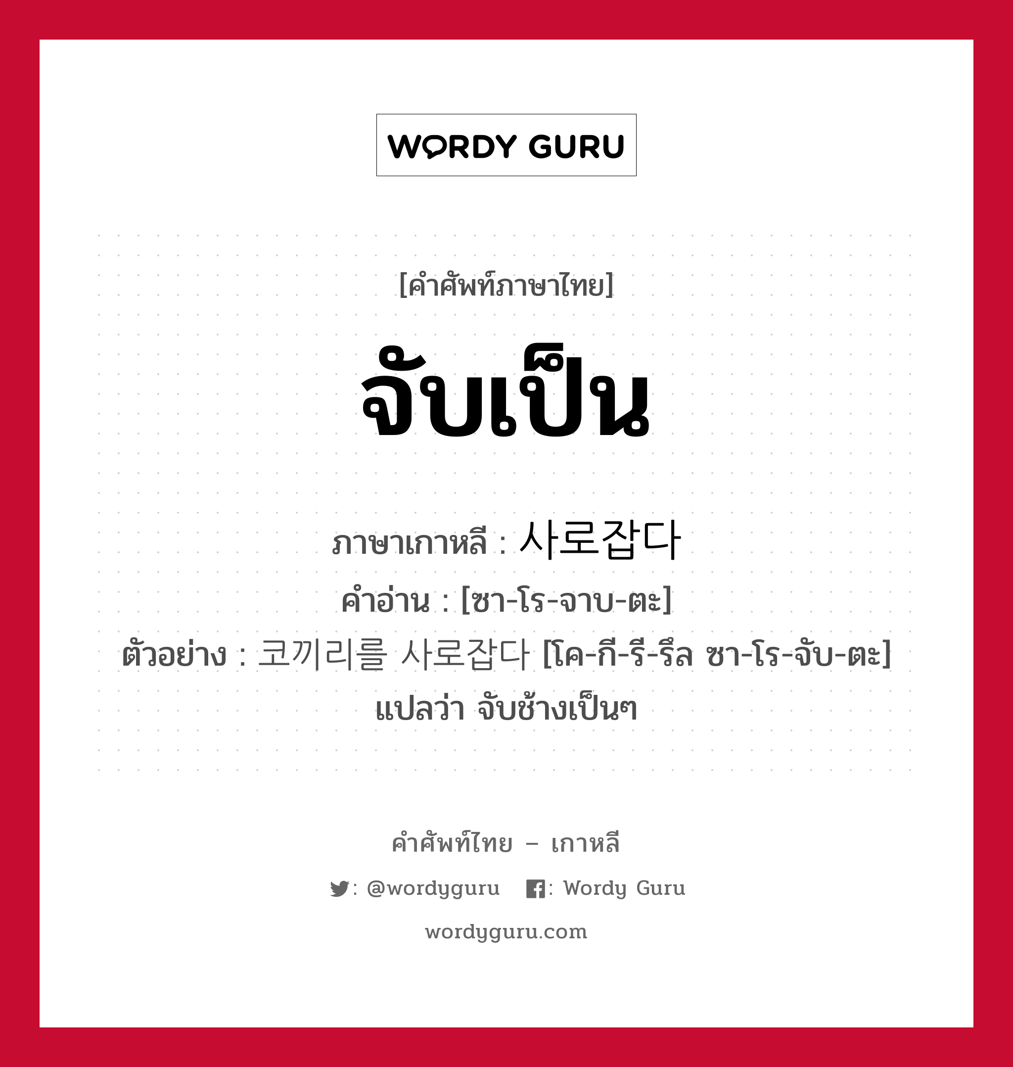 จับเป็น ภาษาเกาหลีคืออะไร, คำศัพท์ภาษาไทย - เกาหลี จับเป็น ภาษาเกาหลี 사로잡다 คำอ่าน [ซา-โร-จาบ-ตะ] ตัวอย่าง 코끼리를 사로잡다 [โค-กี-รี-รึล ซา-โร-จับ-ตะ] แปลว่า จับช้างเป็นๆ