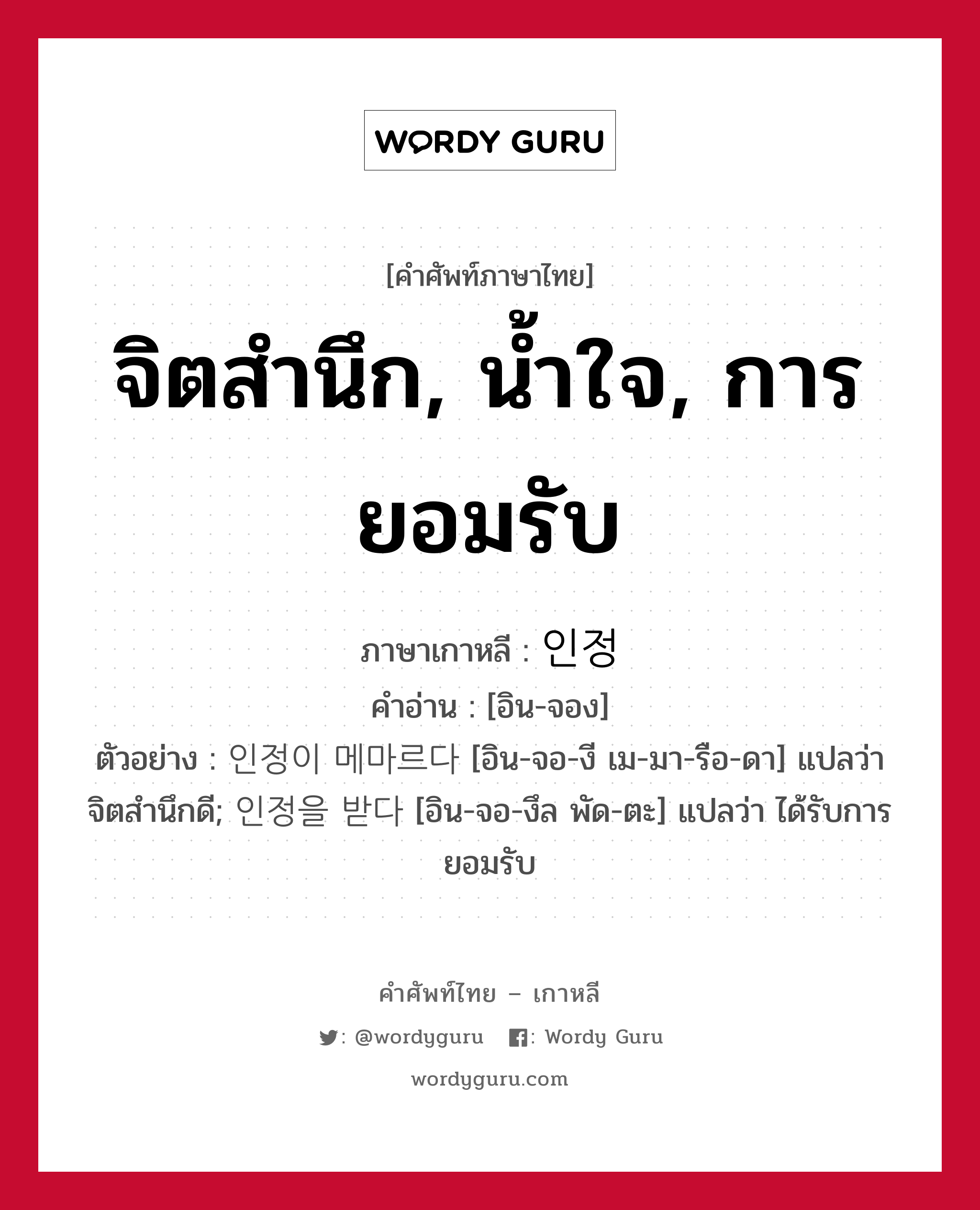 จิตสำนึก, น้ำใจ, การยอมรับ ภาษาเกาหลีคืออะไร, คำศัพท์ภาษาไทย - เกาหลี จิตสำนึก, น้ำใจ, การยอมรับ ภาษาเกาหลี 인정 คำอ่าน [อิน-จอง] ตัวอย่าง 인정이 메마르다 [อิน-จอ-งี เม-มา-รือ-ดา] แปลว่า จิตสำนึกดี; 인정을 받다 [อิน-จอ-งึล พัด-ตะ] แปลว่า ได้รับการยอมรับ