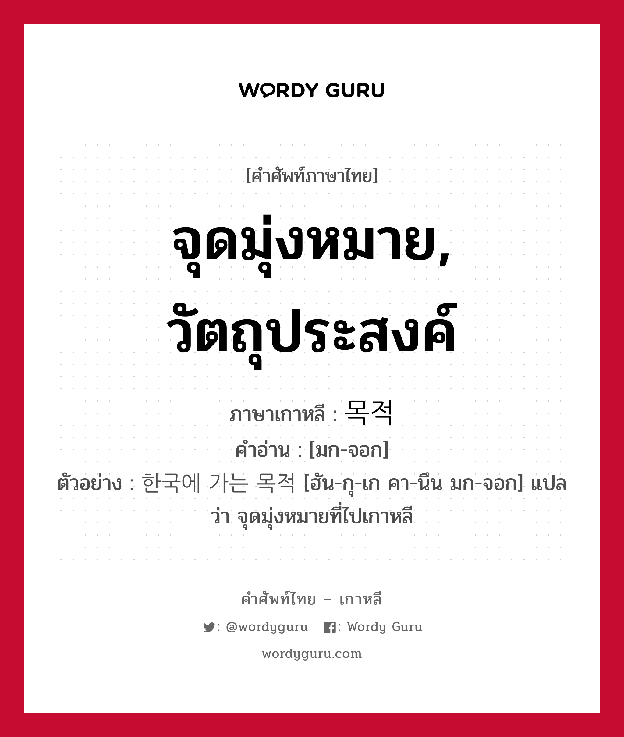 จุดมุ่งหมาย, วัตถุประสงค์ ภาษาเกาหลีคืออะไร, คำศัพท์ภาษาไทย - เกาหลี จุดมุ่งหมาย, วัตถุประสงค์ ภาษาเกาหลี 목적 คำอ่าน [มก-จอก] ตัวอย่าง 한국에 가는 목적 [ฮัน-กุ-เก คา-นึน มก-จอก] แปลว่า จุดมุ่งหมายที่ไปเกาหลี