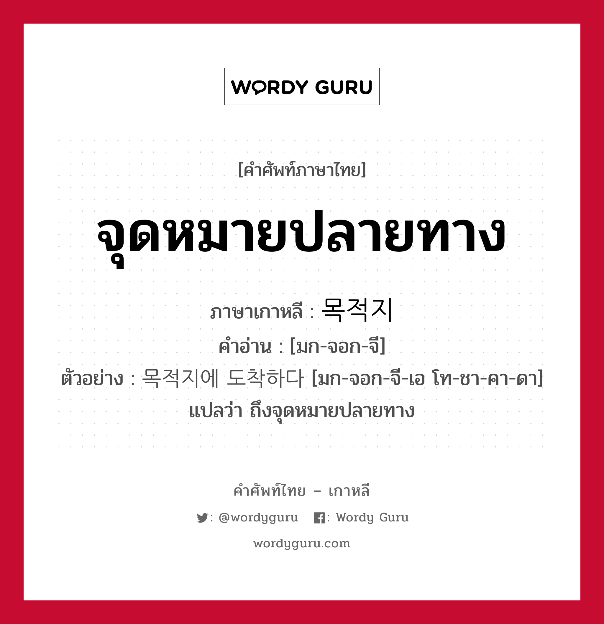 จุดหมายปลายทาง ภาษาเกาหลีคืออะไร, คำศัพท์ภาษาไทย - เกาหลี จุดหมายปลายทาง ภาษาเกาหลี 목적지 คำอ่าน [มก-จอก-จี] ตัวอย่าง 목적지에 도착하다 [มก-จอก-จี-เอ โท-ชา-คา-ดา] แปลว่า ถึงจุดหมายปลายทาง